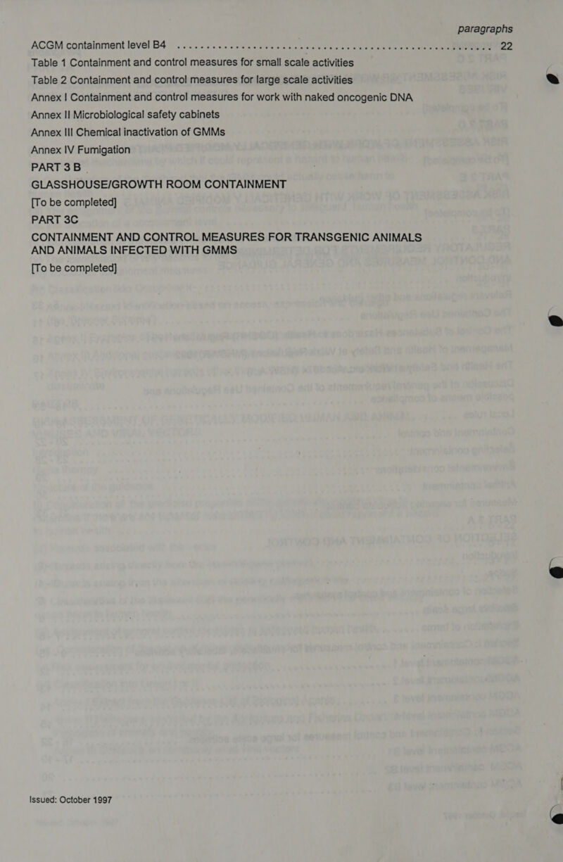 ACGM containment level B4 © . 2.2. SEW oe nav. erally Slap Slee ale at glee hoo eee 22 Table 1 Containment and control measures for small scale activities Table 2 Containment and control measures for large scale activities Annex | Containment and control measures for work with naked oncogenic DNA Annex II Microbiological safety cabinets Annex IIl Chemical inactivation of GMMs Annex IV Fumigation PART 3B | GLASSHOUSE/GROWTH ROOM CONTAINMENT [To be completed] PART 3C CONTAINMENT AND CONTROL MEASURES FOR TRANSGENIC ANIMALS AND ANIMALS INFECTED WITH GMMS [To be completed]