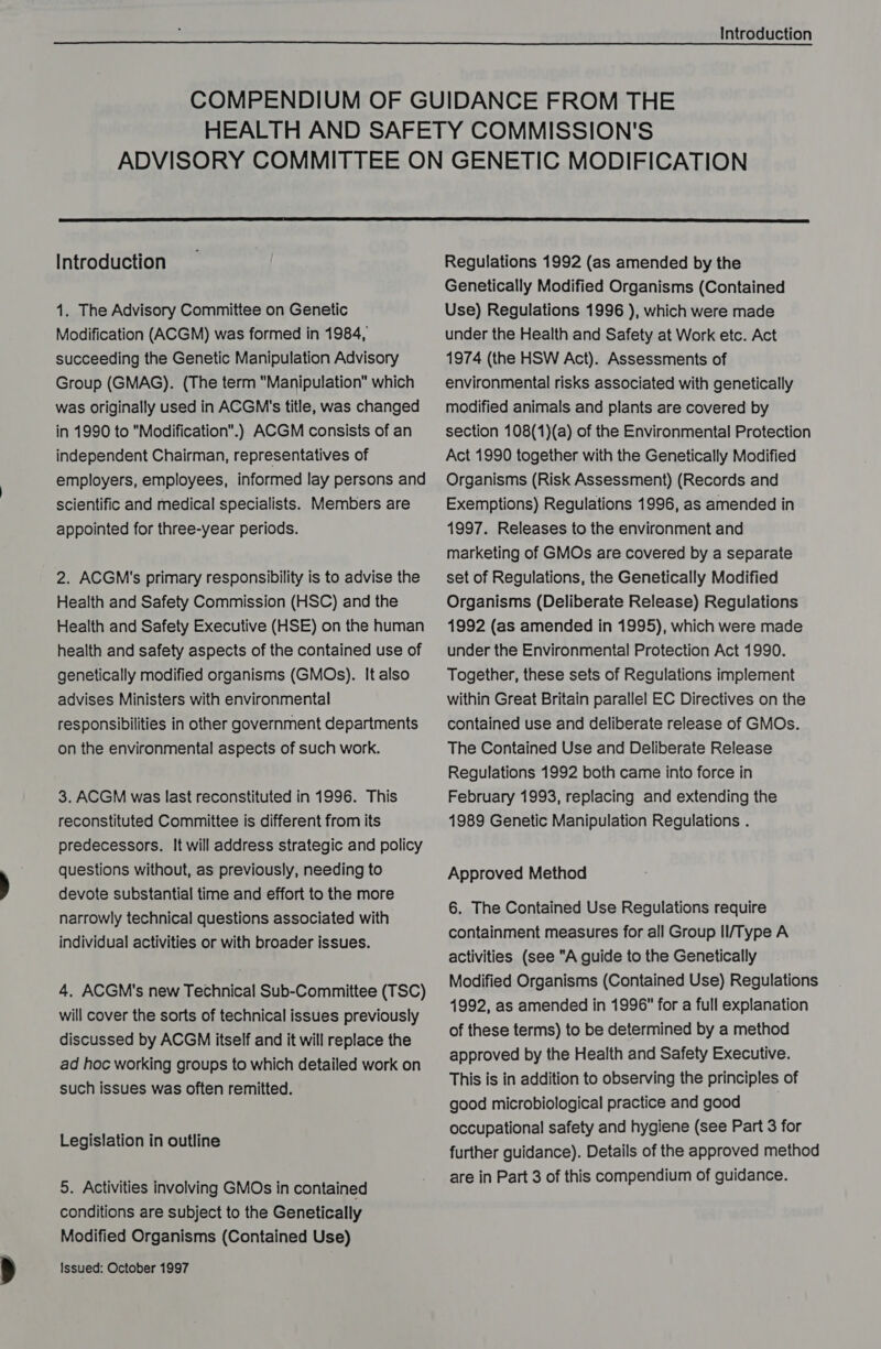   Introduction 1. The Advisory Committee on Genetic Modification (ACGM) was formed in 1984, succeeding the Genetic Manipulation Advisory Group (GMAG). (The term Manipulation which was originally used in ACGM's title, was changed in 1990 to Modification.) ACGM consists of an independent Chairman, representatives of employers, employees, informed lay persons and scientific and medical specialists. Members are appointed for three-year periods. 2. ACGM's primary responsibility is to advise the Health and Safety Commission (HSC) and the Health and Safety Executive (HSE) on the human health and safety aspects of the contained use of genetically modified organisms (GMOs). It also advises Ministers with environmental responsibilities in other government departments on the environmental aspects of such work. 3. ACGM was last reconstituted in 1996. This reconstituted Committee is different from its predecessors. It will address strategic and policy questions without, as previously, needing to devote substantial time and effort to the more narrowly technical questions associated with individual activities or with broader issues. 4. ACGM's new Technical Sub-Committee (TSC) will cover the sorts of technical issues previously discussed by ACGM itself and it will replace the ad hoc working groups to which detailed work on such issues was often remitted. Legislation in outline 5. Activities involving GMOs in contained conditions are subject to the Genetically Modified Organisms (Contained Use) Issued: October 1997 Regulations 1992 (as amended by the Genetically Modified Organisms (Contained Use) Regulations 1996 ), which were made under the Health and Safety at Work etc. Act 1974 (the HSW Act). Assessments of environmental risks associated with genetically modified animals and plants are covered by section 108(1)(a) of the Environmental Protection Act 1990 together with the Genetically Modified Organisms (Risk Assessment) (Records and Exemptions) Regulations 1996, as amended in 1997. Releases to the environment and marketing of GMOs are covered by a separate set of Regulations, the Genetically Modified Organisms (Deliberate Release) Regulations 1992 (as amended in 1995), which were made under the Environmental Protection Act 1990. Together, these sets of Regulations implement within Great Britain parallel EC Directives on the contained use and deliberate release of GMOs. The Contained Use and Deliberate Release Regulations 1992 both came into force in February 1993, replacing and extending the 1989 Genetic Manipulation Regulations . Approved Method 6. The Contained Use Regulations require containment measures for all Group II/Type A activities (see A guide to the Genetically Modified Organisms (Contained Use) Regulations 4992, as amended in 1996 for a full explanation of these terms) to be determined by a method approved by the Health and Safety Executive. This is in addition to observing the principles of good microbiological practice and good | occupational safety and hygiene (see Part 3 for further guidance). Details of the approved method are in Part 3 of this compendium of guidance.