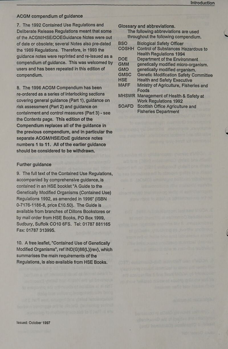  ACGM compendium of guidance 7. The 1992 Contained Use Regulations and Deliberate Release Regulations meant that some of the ACGM/HSE/DOEGuidance Notes were out of date or obsolete; several Notes also pre-dated the 1989 Regulations. Therefore, in 1993 the guidance notes were reprinted and re-issued as a compendium of guidance. This was welcomed by users and has been repeated in this edition of compendium. 8. The 1996 ACGM Compendium has been re-ordered as a series of interlocking sections covering general guidance (Part 1), guidance on risk assessment (Part 2) and guidance on containment and control measures (Part 3) - see the Contents page. This edition of the Compendium replaces all of the guidance in the previous compendium, and in particular the separate ACGM/HSE/DoE guidance notes numbers 1 to 11. All of the earlier guidance should be considered to be withdrawn. Further guidance 9. The full text of the Contained Use Regulations, accompanied by comprehensive guidance, is contained in an HSE booklet A Guide to the Genetically Modified Organisms (Contained Use) Regulations 1992, as amended in 1996 (ISBN 0-7176-1186-8, price £10.50). The Guide is available from branches of Dillons Bookstores or by mail order from HSE Books, PO Box 1999, Sudbury, Suffolk CO10 6FS. Tel: 01787 881165 Fax: 01787 313995. 10. A free leaflet, Contained Use of Genetically Modified Organisms, ref IND(G)86(L)(rev), which summarises the main requirements of the Regulations, is also available from HSE Books. Issued: October 1997 Introduction Glossary and abbreviations. The following abbreviations are used throughout the following compendium. BSO Biological Safety Officer COSHH Control of Substances Hazardous to Health Regulations 1994 DOE Department of the Environment GMM _ genetically modified micro-organism. GMO _ genetically modified organism. GMSC_ Genetic Modification Safety Committee HSE Health and Safety Executive MAFF Ministry of Agriculture, Fisheries and Foods MHSWR Management of Health &amp; Safety at Work Regulations 1992 SOAFD Scottish Office Agriculture and Fisheries Department