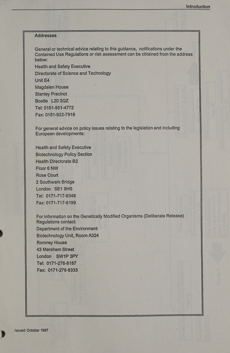 LU  Addresses General or technical advice relating to this guidance, notifications under the Contained Use Regulations or risk assessment can be obtained from the address below: Health and Safety Executive Directorate of Science and Technology Unit E4 Magdalen House Stanley Precinct . Bootle L203QZ Tel: 0151-951-4772 Fax: 0151-922-7918 For general advice on policy issues relating to the legislation and including European developments: Health and Safety Executive Biotechnology Policy Section Health Directorate B2 Floor 6 NW Rose Court 2 Southwark Bridge London SE1 9HS Tel: 0171-717-6348 Fax: 0171-717-6199 For information on the Genetically Modified Organisms (Deliberate Release) Regulations contact: Department of the Environment Biotechnology Unit, Room A324 Romney House 43 Marsham Street London. SW1P 3PY Tel: 0171-276-8187 Fax: 0171-276-8333