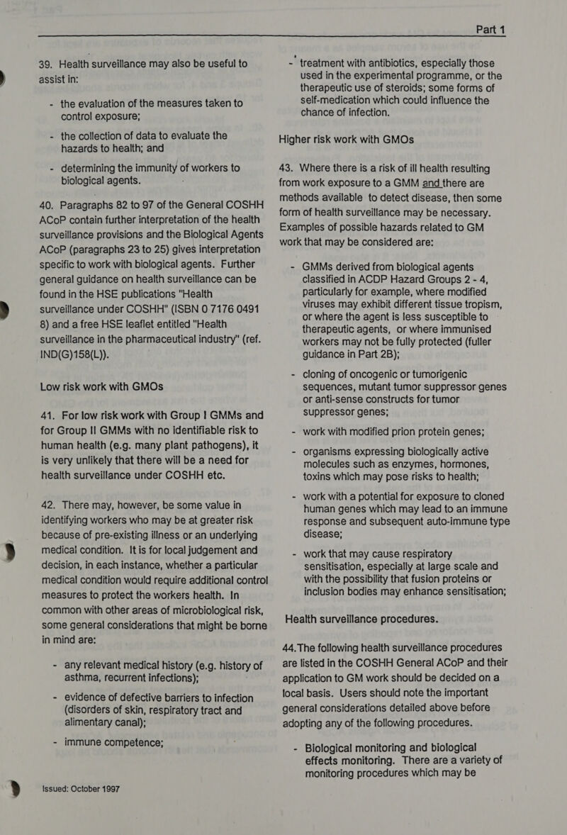  39. Health surveillance may also be useful to assist in: the evaluation of the measures taken to control exposure; the collection of data to evaluate the hazards to health; and - determining the immunity of workers to biological agents. 40. Paragraphs 82 to 97 of the General COSHH ACoP contain further interpretation of the health surveillance provisions and the Biological Agents ACoP (paragraphs 23 to 25) gives interpretation specific to work with biological agents. Further general guidance on health surveillance can be found in the HSE publications Health surveillance under COSHH (ISBN 0.7176 0491 8) and a free HSE leaflet entitled Health surveillance in the pharmaceutical industry (ref. IND(G)158(L)). Low risk work with GMOs 41. For low risk work with Group | GMMs and for Group Il GMMs with no identifiable risk to human health (e.g. many plant pathogens), it is very unlikely that there will be a need for health surveillance under COSHH etc. 42. There may, however, be some value in identifying workers who may be at greater risk because of pre-existing illness or an underlying medicai condition. It is for local judgement and decision, in each instance, whether a particular medical condition would require additional control measures to protect the workers health. In common with other areas of microbiological risk, some general considerations that might be borne in mind are: - any relevant medical history (e.g. history of asthma, recurrent infections); - evidence of defective barriers to infection (disorders of skin, respiratory tract and alimentary canal); - immune competence; Issued: October 1997 -' treatment with antibiotics, especially those used in the experimental programme, or the therapeutic use of steroids; some forms of self-medication which could influence the chance of infection. Higher risk work with GMOs 43. Where there is a risk of ill health resulting from work exposure to a GMM and there are methods available to detect disease, then some form of health surveillance may be necessary. Examples of possible hazards related to GM work that may be considered are: - GMMs derived from biological agents Classified in ACDP Hazard Groups 2 - 4, particularly for example, where modified viruses may exhibit different tissue tropism, or where the agent is less susceptible to therapeutic agents, or where immunised workers may not be fully protected (fuller guidance in Part 2B); - cloning of oncogenic or tumorigenic sequences, mutant tumor suppressor genes or anti-sense constructs for tumor suppressor genes; - work with modified prion protein genes; - organisms expressing biologically active molecules such as enzymes, hormones, toxins which may pose risks to health; - work with a potential for exposure to cloned human genes which may lead to an immune response and subsequent auto-immune type disease; - work that may cause respiratory sensitisation, especially at large scale and with the possibility that fusion proteins or inclusion bodies may enhance sensitisation; Health surveillance procedures. 44, The following health surveillance procedures are listed in the COSHH General ACoP and their application to GM work should be decided on a local basis. Users should note the important general considerations detailed above before adopting any of the following procedures. - Biological monitoring and biological effects monitoring. There are a variety of monitoring procedures which may be