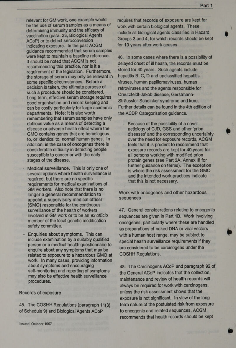  relevant for GM work, one example would requires that records of exposure are kept for be the use of serum samples as ameans of — work with certain biological agents. These determining immunity and the efficacy of vaccination (para. 23, Biological Agents include all biological agents classified in Hazard € ACOP) or to detect seroconversion Groups 3 and 4, for which records should be kept indicating exposure. In the past ACGM for 10 years after work ceases. guidance recommended that serum samples were kept to maintain a baseline reference. 46, In some cases where there is a possibility of It should be noted that ACGM is not recommending this practice, nor is it a delayed onset of ill health, the pecerds must be requirement of the legislation. Furthermore, stored for 40 years. Such agents include the storage of serum may only be relevant in hepatitis B, C, D and unclassified hepatitis some specific circumstances. Before a viruses, human papillomaviruses, human decision is taken, the ultimate purpose of retroviruses and the agents responsible for such a procedure should be considered. - : Long term, effective serum storage requires Creutzfeldt-Jakob disease, Gerstmann- can be costly particularly for large academic _ Further details can be found in the 4th edition of departments. Note: It is also worth the ACDP Categorisation guidance. remembering that serum samples have only dubious value as a means of detecting a - Because of the possibility of a novel disease or adverse health effect where the aetiology of CJD, GSS and other 'prion © GMO contains genes that are homologous diseases’ and the corresponding uncertainty to, or identical to, normal human genes. In over the need for exposure records, ACGM addition, in the case of oncogenes there is feels that it is prudent to recommend that considerable difficulty in detecting people exposure records are kept for 40 years for susceptible to cancer or with the early all persons working with modified prion stages of the disease. protein genes (see Part 2A, Annex III for further guidance on terms). The exception is where the risk assessment for the GMO and the intended work practices indicate that this is not necessary. - Medical surveillance. This is only one of several options where health surveillance is required, but there are no specific requirements for medical examinations of GM workers. Also note that there is no appoint a supervisory medical officer sequences (SMO) responsible for the continuous surveillance of the health of workers 47. General considerations relating to oncogenic involved in GM work or to be an ex officio sequences are given in Part 1B. Work involving member of the local genetic modification icul safety committee. oncogenes, particularly where these are handled as preparations of naked DNA or viral vectors  - Enquiries about symptoms. This can with a human host range, may be subject to etl: cpt uel by SUILADIY. qualified special health surveillance requirements if they person or a medical health questionnaire to era : erin enquire about any symptoms that may be are considered to be carcinogens under the related to exposure to a hazardous GMO at +COSHH Regulations. work. In many cases, providing information about symptoms and encouraging 48. The Carcinogens ACoP and paragraph 92 of self-monitoring and reporting of symptoms : : the General ACoP indicates that the collection, may also be effective health surveillance : G : procedures. maintenance and review of health records will always be required for work with carcinogens, Records of exposure unless the risk assessment shows that the exposure is not significant. In view of the long 45. The COSHH Regulations (paragraph 11(3) term nature of the postulated risk from exposure of Schedule 9) and Biological Agents ACoP to oncogenic and related sequences, ACGM recommends that health records should be kept