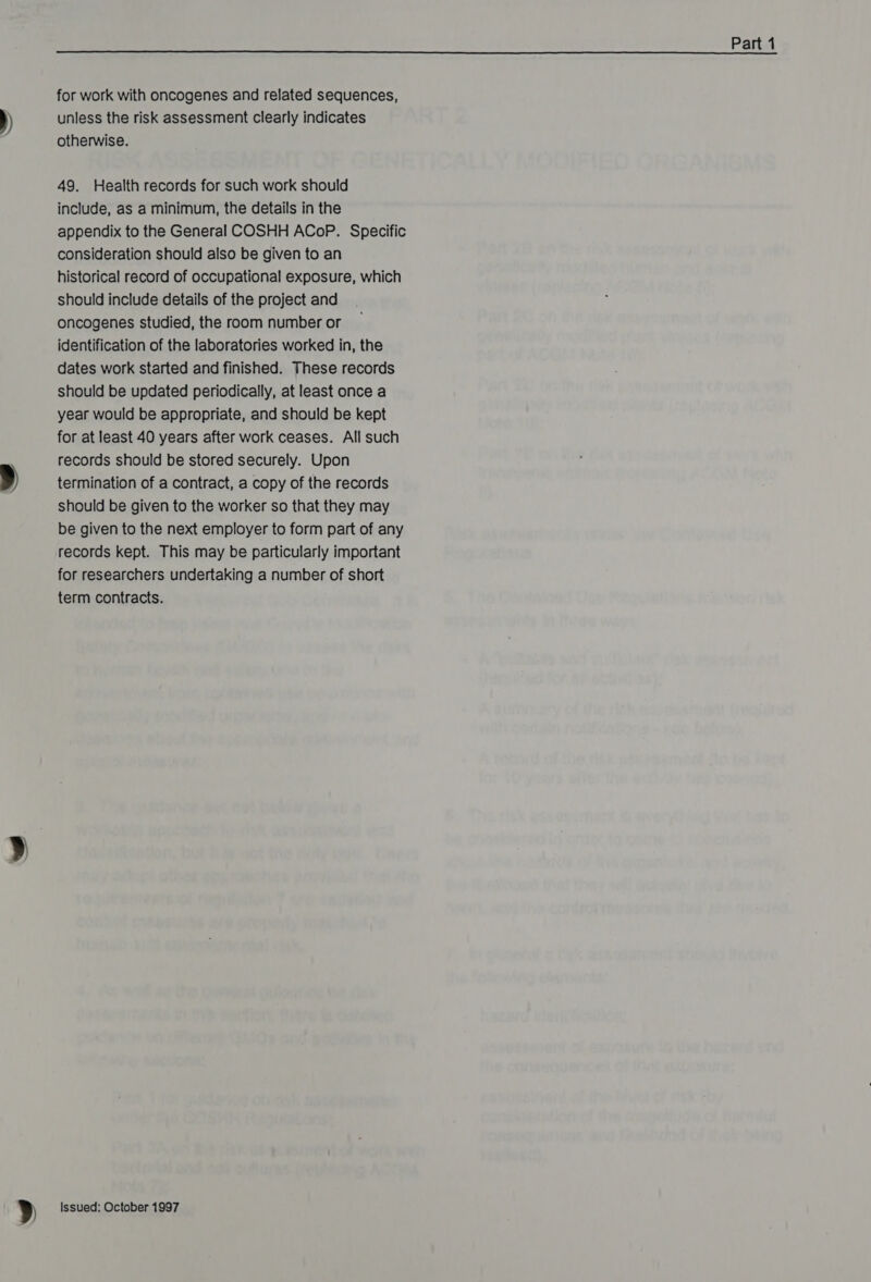 ))  for work with oncogenes and related sequences, unless the risk assessment clearly indicates otherwise. 49. Health records for such work should include, as a minimum, the details in the appendix to the General COSHH ACoP. Specific consideration should also be given to an historical record of occupational exposure, which should include details of the project and oncogenes studied, the room number or identification of the laboratories worked in, the dates work started and finished. These records should be updated periodically, at least once a year would be appropriate, and should be kept for at least 40 years after work ceases. All such records should be stored securely. Upon termination of a contract, a copy of the records should be given to the worker so that they may be given to the next employer to form part of any records kept. This may be particularly important for researchers undertaking a number of short term contracts.