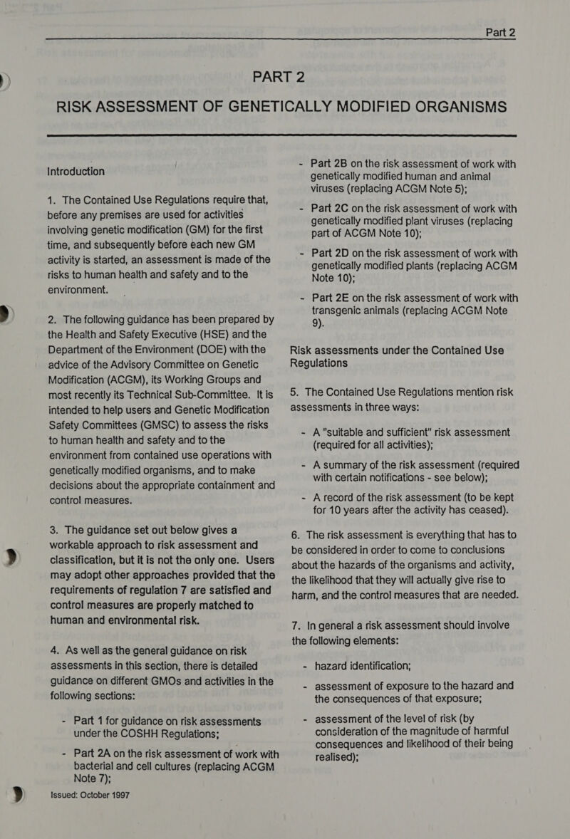  Introduction 1. The Contained Use Regulations require that, before any premises are used for activities involving genetic modification (GM) for the first time, and subsequently before each new GM activity is started, an assessment is made of the risks to human health and safety and to the environment. | 2. The following guidance has been prepared by the Health and Safety Executive (HSE) and the Department of the Environment (DOE) with the advice of the Advisory Committee on Genetic Modification (ACGM), its Working Groups and most recently its Technical Sub-Committee. It is intended to help users and Genetic Modification Safety Committees (GMSC) to assess the risks to human health and safety and to the environment from contained use operations with genetically modified organisms, and to make decisions about the appropriate containment and control measures. 3. The guidance set out below gives a workable approach to risk assessment and classification, but it is not the only one. Users may adopt other approaches provided that the requirements of regulation 7 are satisfied and control measures are properly matched to human and environmental risk. 4. As well as the general guidance on risk assessments in this section, there is detailed guidance on different GMOs and activities in the following sections: - Part 1 for guidance on risk assessments under the COSHH Regulations; - Part 2A on the risk assessment of work with bacterial and cell cultures (replacing ACGM Note 7); Issued: October 1997 - Part 2B on the risk assessment of work with genetically modified human and animal viruses (replacing ACGM Note 5); - Part 2C on the risk assessment of work with genetically modified plant viruses (replacing part of ACGM Note 10); - Part 2D on the risk assessment of work with genetically modified plants (replacing ACGM Note 10); - Part 2E on the risk assessment of work with transgenic animals (replacing ACGM Note 9). Risk assessments under the Contained Use Regulations 5. The Contained Use Regulations mention risk assessments in three ways: - Asuitable and sufficient risk assessment (required for all activities); - Asummary of the risk assessment (required with certain notifications - see below); - Arecord of the risk assessment (to be kept for 10 years after the activity has ceased). 6. The risk assessment is everything that has to be considered in order to come to conclusions about the hazards of the organisms and activity, the likelihood that they will actually give rise to harm, and the contro! measures that are needed. 7. In general a risk assessment should involve the following elements: - hazard identification; - assessment of exposure to the hazard and the consequences of that exposure; - assessment of the level of risk (by consideration of the magnitude of harmful consequences and likelihood of their being realised);