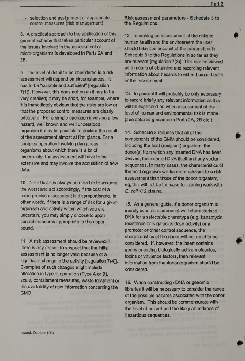  - selection and assignment of appropriate control measures (risk management). 8. A practical approach to the application of this general scheme that takes particular account of the issues involved in the assessment of micro-organisms is developed in Parts 2A and 2B. 9. The level of detail to be considered in a risk assessment will depend on circumstances. It has to be suitable and sufficient [regulation 7(1)]. However, this does not mean it has to be very detailed; it may be short, for example, where it is immediately obvious that the risks are low or that the proposed control measures are clearly adequate. For a simple operation involving a low hazard, well known and well understood organism it may be possible to declare the result of the assessment almost at first glance. Fora complex operation involving dangerous organisms about which there is a lot of uncertainty, the assessment will have to be extensive and may involve the acquisition of new data. 10. Note that it is always permissible to assume the worst and act accordingly, if the cost of a more precise assessment is disproportionate. In other words, if there is a range of risk for a given organism and activity within which you are uncertain, you may simply choose to apply control measures appropriate to the upper bound. 11. Arisk assessment should be reviewed if there is any reason to suspect that the initial assessment is no longer valid because of a significant change in the activity [regulation 7(4)]. Examples of such changes might include alteration in type of operation (Type A or B), scale, containment measures, waste treatment or the availability of new information concerning the GMO. Issued: October 1997 Risk assessment parameters - Schedule 3 to the Regulations. 12. In making an assessment of the risks to human health and the environment the user should take due account of the parameters in Schedule 3 to the Regulations in so far as they are relevant [regulation 7(3)]. This can be viewed as a means of obtaining and recording relevant information about hazards to either human health or the environment. ~ 13. In general it will probably be only necessary to record briefly any relevant information as this will be expanded on when assessment of the level of human and environmental risk is made (see detailed guidance in Parts 2A, 2B etc.). 14. Schedule 3 requires that all of the components of the GMM should be considered, including the host (recipient) organism, the donor(s) from which any inserted DNA has been derived, the inserted DNA itself and any vector sequences. In many cases, the characteristics of the host organism will be more relevant to a risk assessment than those of the donor organism, eg, this will not be the case for cloning work with E. coliK12 strains. 15. As a general guide, if a donor organism is merely used as a source of well characterised DNA for a selectable phenotype (e.g. kanamycin resistance or &amp;-galactosidase activity) or a promoter or other control sequence, the characteristics of the donor will not need to be considered. If, however, the insert contains genes encoding biologically active molecules, toxins or virulence factors, then relevant information from the donor organism should be considered. 16. When constructing cDNA or genomic libraries it will be necessary to consider the range of the possible hazards associated with the donor organism. This should be commensurate with the level of hazard and the likely abundance of hazardous sequences.