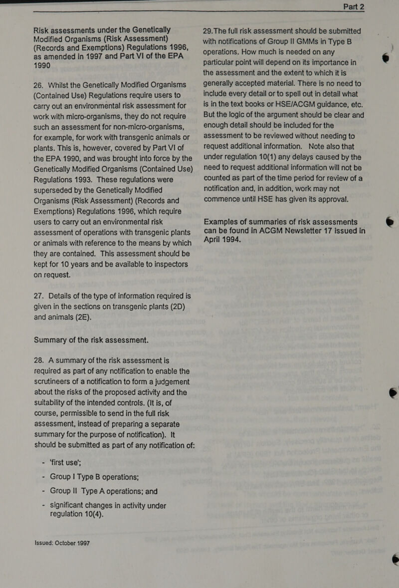  Risk assessments under the Genetically Modified Organisms (Risk Assessment) (Records and Exemptions) Regulations 1996, as amended in 1997 and Part VI of the EPA 1990 26. Whilst the Genetically Modified Organisms (Contained Use) Regulations require users to carry out an environmental risk assessment for work with micro-organisms, they do not require such an assessment for non-micro-organisms, for example, for work with transgenic animals or plants. This is, however, covered by Part VI of the EPA 1990, and was brought into force by the Genetically Modified Organisms (Contained Use) Regulations 1993. These regulations were superseded by the Genetically Modified Organisms (Risk Assessment) (Records and Exemptions) Regulations 1996, which require users to carry out an environmental risk assessment of operations with transgenic plants or animals with reference to the means by which they are contained. This assessment should be kept for 10 years and be available to inspectors on request. 27. Details of the type of information required is given in the sections on transgenic plants (2D) and animals (2E). Summary of the risk assessment. 28. A summary of the risk assessment is required as part of any notification to enable the scrutineers of a notification to form a judgement about the risks of the proposed activity and the suitability of the intended controls. (It is, of course, permissible to send in the full risk assessment, instead of preparing a separate summary for the purpose of notification). It - ‘first use’; - Group | Type B operations; - Group Il Type A operations; and - significant changes in activity under regulation 10(4). Issued: October 1997 29.The full risk assessment should be submitted with notifications of Group II GMMs in Type B operations. How much is needed on any particular point will depend on its importance in the assessment and the extent to which it is generally accepted material. There is no need to include every detail or to spell out in detail what is in the text books or HSE/ACGM guidance, etc. But the logic of the argument should be clear and enough detail should be included for the assessment to be reviewed without needing to request additional information. Note also that under regulation 10(1) any delays caused by the need to request additional information will not be counted as part of the time period for review of a notification and, in addition, work may not commence until HSE has given its approval. Examples of summaries of risk assessments can be found in ACGM Newsletter 17 issued in April 1994.