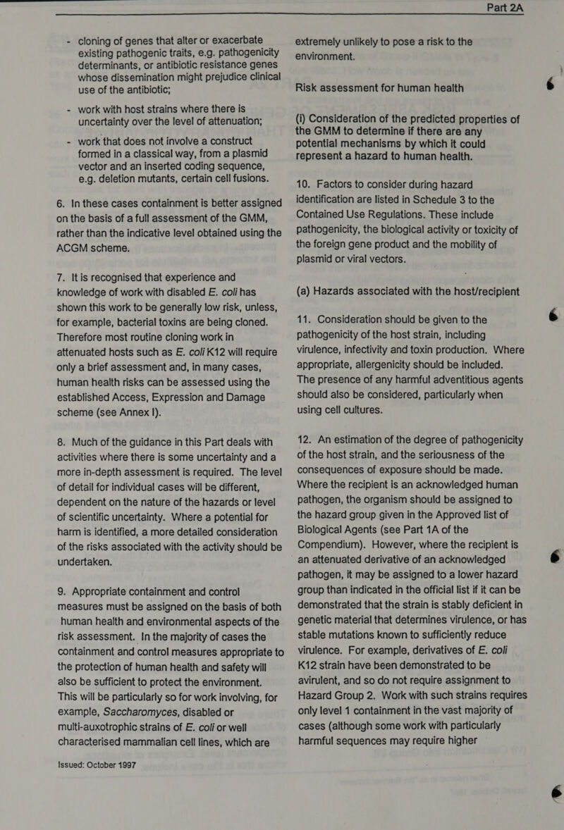  - cloning of genes that alter or exacerbate existing pathogenic traits, e.g. pathogenicity determinants, or antibiotic resistance genes whose dissemination might prejudice clinical use of the antibiotic; work with host strains where there is uncertainty over the level of attenuation; - work that does not involve a construct formed in a classical way, from a plasmid vector and an inserted coding sequence, e.g. deletion mutants, certain cell fusions. 6. In these cases containment is better assigned on the basis of a full assessment of the GMM, rather than the indicative level obtained using the ACGM scheme. 7. It is recognised that experience and knowledge of work with disabled E. coli has shown this work to be generally low risk, unless, for example, bacterial toxins are being cloned. Therefore most routine cloning work in attenuated hosts such as E. coli K12 will require only a brief assessment and, in many cases, human health risks can be assessed using the established Access, Expression and Damage scheme (see Annex 1). 8. Much of the guidance in this Part deals with activities where there is some uncertainty and a more in-depth assessment is required. The level of detail for individual cases will be different, dependent on the nature of the hazards or level of scientific uncertainty. Where a potential for harm is identified, a more detailed consideration of the risks associated with the activity should be undertaken. 9. Appropriate containment and control measures must be assigned on the basis of both human health and environmental aspects of the risk assessment. In the majority of cases the containment and control measures appropriate to the protection of human health and safety will also be sufficient to protect the environment. This will be particularly so for work involving, for example, Saccharomyces, disabled or multi-auxotrophic strains of E. coli or well characterised mammalian cell lines, which are Issued: October 1997 extremely unlikely to pose a risk to the environment. Risk assessment for human health (i) Consideration of the predicted properties of the GMM to determine if there are any potential mechanisms by which it could represent a hazard to human health. 10. Factors to consider during hazard identification are listed in Schedule 3 to the Contained Use Regulations. These include pathogenicity, the biological activity or toxicity of the foreign gene product and the mobility of plasmid or viral vectors. (a) Hazards associated with the host/recipient 11. Consideration should be given to the pathogenicity of the host strain, including virulence, infectivity and toxin production. Where appropriate, allergenicity should be included. The presence of any harmful adventitious agents should also be considered, particularly when using cell cultures. 12. An estimation of the degree of pathogenicity of the host strain, and the seriousness of the consequences of exposure should be made. Where the recipient is an acknowledged human pathogen, the organism should be assigned to the hazard group given in the Approved list of Biological Agents (see Part 1A of the Compendium). However, where the recipient is an attenuated derivative of an acknowledged pathogen, it may be assigned to a lower hazard group than indicated in the official list if it can be demonstrated that the strain is stably deficient in genetic material that determines virulence, or has stable mutations known to sufficiently reduce virulence. For example, derivatives of E. coli K12 strain have been demonstrated to be avirulent, and so do not require assignment to Hazard Group 2. Work with such strains requires only level 1 containment in the vast majority of cases (although some work with particularly harmful sequences may require higher