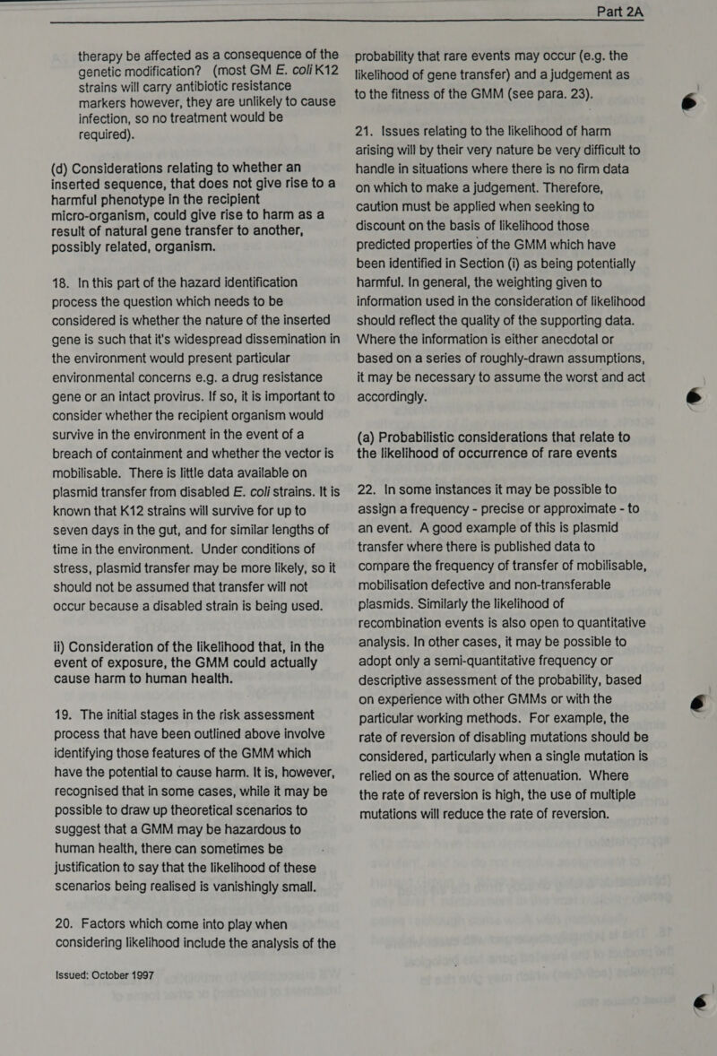 therapy be affected as a consequence of the genetic modification? (most GM E. coli K12 strains will carry antibiotic resistance markers however, they are unlikely to cause infection, so no treatment would be required). (d) Considerations relating to whether an inserted sequence, that does not give rise to a harmful phenotype in the recipient micro-organism, could give rise to harm as a result of natural gene transfer to another, possibly related, organism. 18. In this part of the hazard identification process the question which needs to be considered is whether the nature of the inserted gene is such that it's widespread dissemination in the environment would present particular environmental concerns e.g. a drug resistance gene or an intact provirus. If so, it is important to consider whether the recipient organism would survive in the environment in the event of a breach of containment and whether the vector is mobilisable. There is little data available on plasmid transfer from disabled E. coli strains. It is known that K12 strains will survive for up to seven days in the gut, and for similar lengths of time in the environment. Under conditions of stress, plasmid transfer may be more likely, so it should not be assumed that transfer will not occur because a disabled strain is being used. ii) Consideration of the likelihood that, in the event of exposure, the GMM could actually cause harm to human health. 19. The initial stages in the risk assessment process that have been outlined above involve identifying those features of the GMM which have the potential to cause harm. It is, however, recognised that in some cases, while it may be possible to draw up theoretical scenarios to suggest that a GMM may be hazardous to human health, there can sometimes be justification to say that the likelihood of these scenarios being realised is vanishingly small. 20. Factors which come into play when considering likelihood include the analysis of the Issued: October 1997 probability that rare events may occur (e.g. the likelihood of gene transfer) and a judgement as to the fitness of the GMM (see para. 23). 21. Issues relating to the likelihood of harm arising will by their very nature be very difficult to handle in situations where there is no firm data on which to make a judgement. Therefore, caution must be applied when seeking to discount on the basis of likelihood those predicted properties of the GMM which have been identified in Section (i) as being potentially harmful. In general, the weighting given to information used in the consideration of likelihood should reflect the quality of the supporting data. Where the information is either anecdotal or based on a series of roughly-drawn assumptions, it may be necessary to assume the worst and act accordingly. (a) Probabilistic considerations that relate to the likelihood of occurrence of rare events 22. In some instances it may be possible to assign a frequency - precise or approximate - to an event. A good example of this is plasmid transfer where there is published data to compare the frequency of transfer of mobilisable, mobilisation defective and non-transferable plasmids. Similarly the likelihood of recombination events is also open to quantitative analysis. In other cases, it may be possible to adopt only a semi-quantitative frequency or descriptive assessment of the probability, based on experience with other GMMs or with the particular working methods. For example, the rate of reversion of disabling mutations should be considered, particularly when a single mutation is relied on as the source of attenuation. Where the rate of reversion is high, the use of multiple mutations will reduce the rate of reversion.