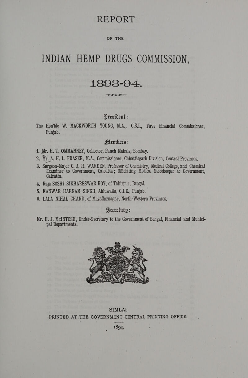 REPORT OF THE INDIAN HEMP DRUGS COMMISSION, 1893-94. mh AQD rot President : The Hon’ble W. MACKWORTH YOUNG, M.A., C.S.1., First Financial Commissioner, Punjab. Slembers : 1. pile H. T. OMMANNEY, Collector, Panch Mahals, Bombay. = Mr. A. H. L. FRASER, M.A., Commissioner, Chhattisgarh Division, Central Provinces. 3. Surgeon-Major C. J. H. WARDEN, Professor of Chemistry, Medical College, and Chemical ee to Government, Calcutta; Officiating Medical Storekeeper to Government, alcutta. 4, Raja SOSHI SIKHARESWAR ROY, of Tahirpur, Bengal. 5, KANWAR HARNAM SINGH, Ahluwalia, C.I.E., Punjab. 6. LALA NIHAL CHAND, of Muzaffarnagar, North-Western Provinees. Secretarp : Mr. H. J. McINTOSH, Under-Secretary to the Government of Bengal, Financial and Munici- pal Departments.  eee 1894.