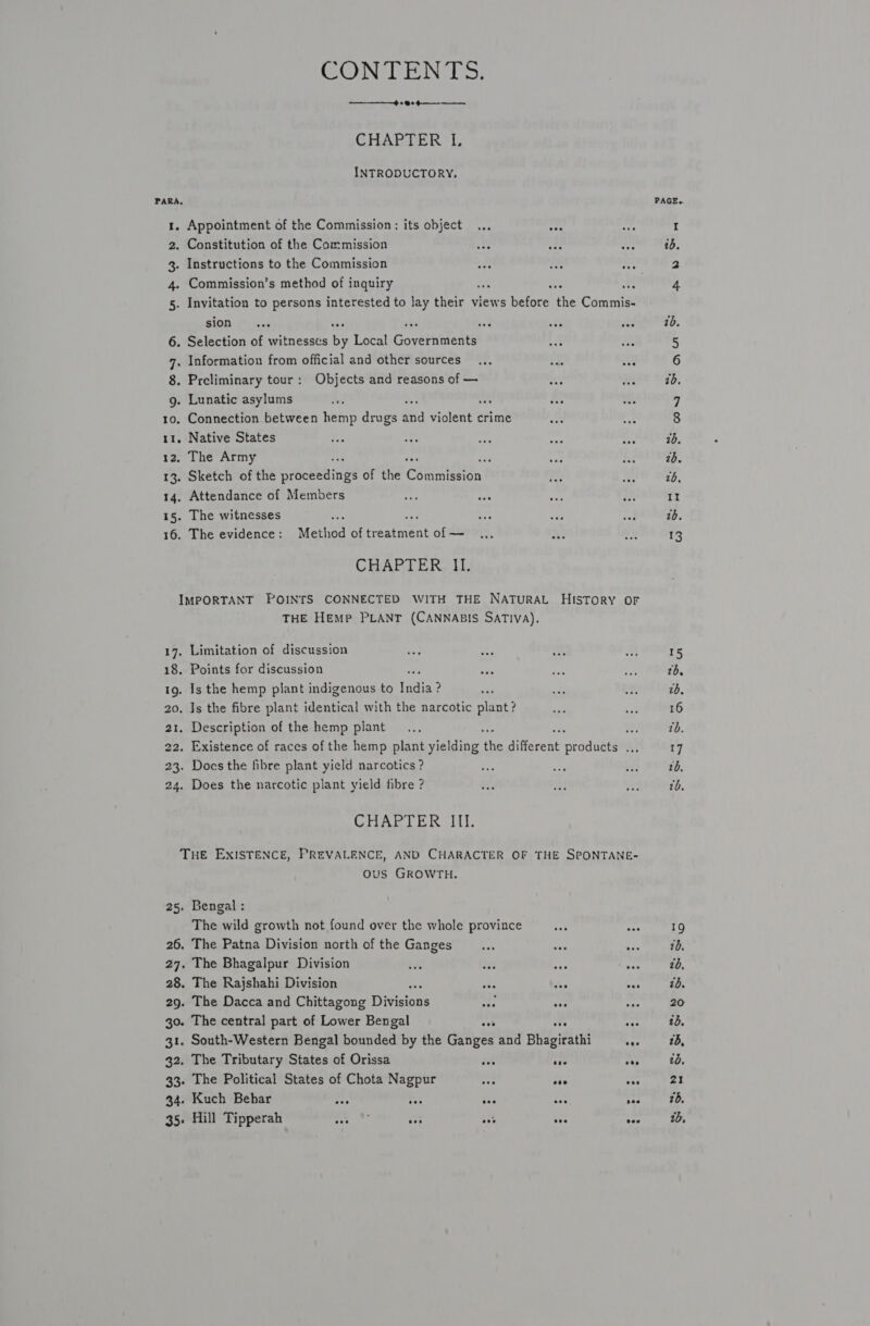 CONDENS} —————_-4 + @+ 4 —_— CHARDER 1, INTRODUCTORY, PARA 1. Appointment of the Commission: its object ... Hh 2. Constitution of the Commission a bx we 3. Instructions to the Commission “ee ee ee 4. Commission’s method of inquiry : : ats 5. Invitation to persons interested to Jay their views before oe Cacrtniat SIOD Pyii09 ved ats ae Selection of witnesses by Local Gover titans Preliminary tour: Objects and reasons of — Native States CHAPTER II. 17. 18. IQ. 20. 21, THE HEMP PLANT (CANNABIS SATIVA). Limitation of discussion Points for discussion Is the hemp plant indigenous to rite ? Js the fibre plant identical with the narcotic plant? Description of the hemp plant eh Existence of races of the hemp plant yielding Ny different prodietl a Does the fibre plant yield narcotics ? Does the narcotic plant yield fibre ? CHAPTER III. 27. 28. 29. 30. 31. 43) 34. 35° ous GROWTH. Bengal : The wild growth not found over the whole province The Patna Division north of the Ganges The Bhagalpur Division The Rajshahi Division fr des as The Dacca and Chittagong Divisions ore hy nf The central part of Lower Bengal eee ave see South-Western Bengal bounded by the Ganges and Bhagirathi oes The Tributary States of Orissa et tee eee The Political States of Chota Nagpur va vee oo Kuch Behar af eae ove eee ses Hill Tipperah ry Hebe se oe ase vee PAGE. 15 2b, 26. 16 17 2b, tb. 19 10, 26, 1d. 20 1b. 25, 10. y® | 76, 1b,