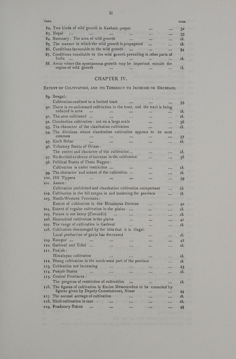 ‘PARA, 82. Two kinds of wild growth in Kashmir proper eae de 83. Nepal... be ine +s 1g. ea 84. Summary: The area of wild growth a4 tee 85. The manner in which the wild growthis propagated ,., 86. Conditions favourable to the wild growth ... fe te 87. Conditions unsuitable to the wild growth aie ae in other parts of India re ; “4 ese 88. Areas where the ppaianecus erie may be important outside se region of wild growth aes . GCHARTERTIY: 89. Bengal: Cultivation confined to a limited tract his ; aoe go. There is no unlicensed cultivation in the tract, and the om is being reduced inarea ... se ee et, ie gt. Thearea cultivated ... oe ae ve 92. Clandestine cultivation: not on a large scale a) 93. The character of the clandestine cultivation ves a 94. The divisions where clandestine cultivation appears to be most common mee os ase saa see gs. Kuch Behar se ie — ate g6. Tributary States of Orissa : The extent and character of the cultivation... . 97. No decided evidence of increase in the cultivation Aye fe 98. Political States of Chota Nagpur: Cultivation is under restriction ... Aer fey: ee gg. The character and extent of the cultivation ... +t; Bee 100. Hill Tippera 58 one sa nee mat ror. Assam: Cultivation prohibited and clandestine cultivation unimportant 102, Cultivation in the hill ranges in and bordering the province 103. North-Western Provinces: Extent of cultivation in the Himalayan Division sae Av 104. Extent of regular cultivation in the plains ... 105. Patsan is not hemp (Cannabis) .... vt ee “he 106, Homestead cultivation in the plains 1 sae 107. The range of cultivation in Garhwal 108. Cultivation discouraged by the ideathat it is illegal: Local production of ganja has decreased 1og. Rampur ... rea ay: os Me yas 110. Garhwal and Tehri tir. Punjab: Himalayan cultivation i 112. Bhang cultivation in the Wea eee part of the province 133. Cultivation not increasing 114. Punjab States 115. Central Provinces : The progress of restriction of cultivation .., 5 ~s 116, The figures of cultivation in Excise Memorandum to be corrected by figures given by Deputy Commissioner, Nimar i 117. The normal acreage of cultivation xt 118, Hlicit cultivation is rare « - bis ive oe oo aig, Feudatory States .., eon oes aa tn PAGE. 35 tb. 36 th. 37 £6. zd. 38 2b. 20, 39 40 7b. 76. 4I 1b. tb. 42 2b. 20. 43 2d. zd. 44 20, 10. 45