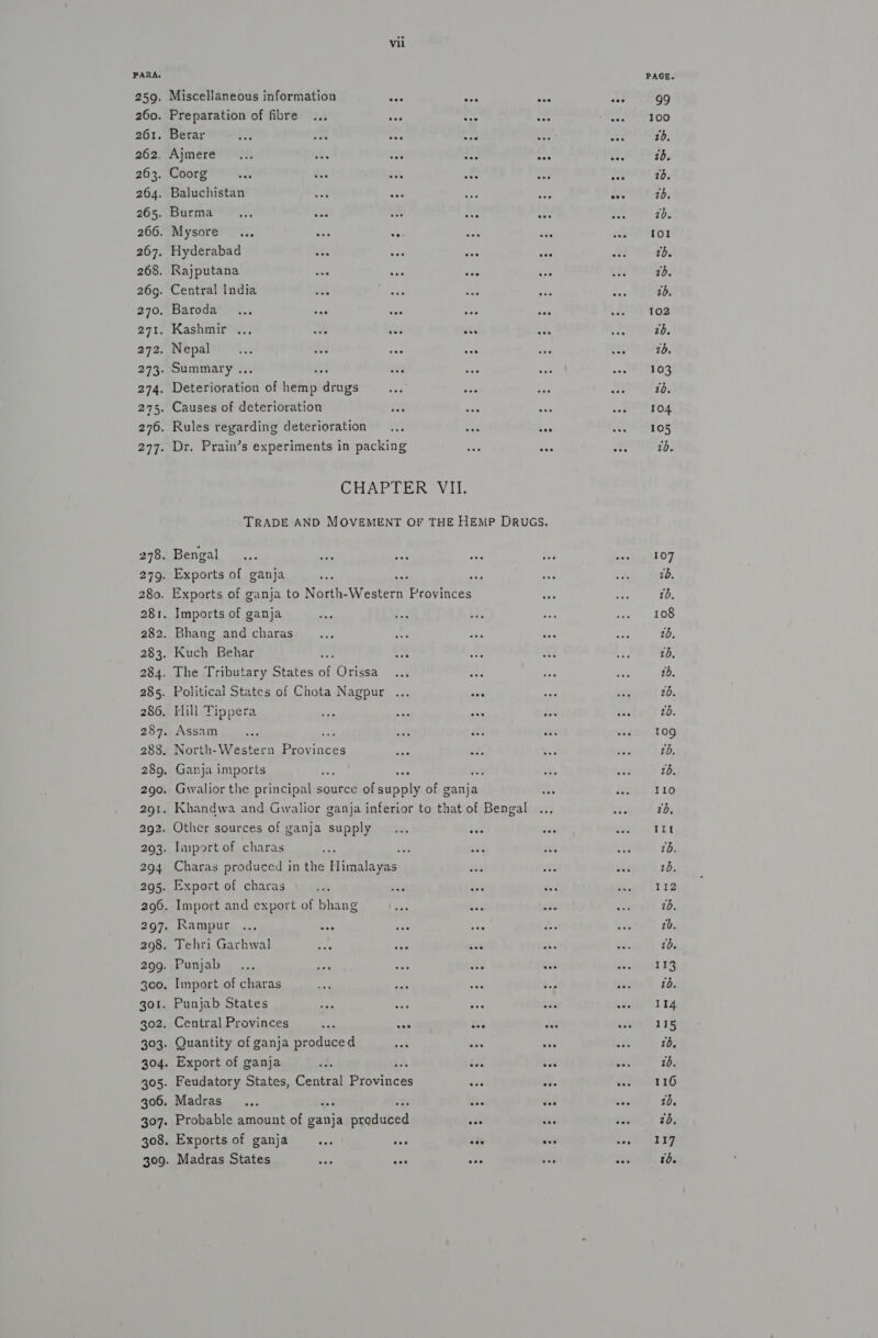 PARA. 259. Miscellaneous information Fc 260. Preparation of fibre ... een 261. Berar $3 om ie 262. Ajmere 263. Coorg 264. Baluchistan 265. Burma _... ie 266. Mysore... eas se: 267. Hyderabad ves 268. Rajputana 269. Central India 270. Baroda... eee 271. Kashmir ... vets eee 272. Nepal oe Le e 273. Summary .. : ate 274. Detdairaticd of hemp ties 275. Causes of deterioration 301. 306. 397: Dr. Prain’s experiments in packing Bengal Exports of ganja Imports of ganja Bhang and charas Kuch Behar Hill Tippera &gt;* Charas produced in the Ahare Rampur ... ees Tehri Garhwal Punjab Import of charas Punjab States Central Provinces vr as Quantity of ganja produced Export of ganja k Feudatory States, Central Byovinces Madras... : Probable amount of ganja Peadubed Exports of ganja tah ae Madras States eas +. see PAGE. 99 100 1b, 18, 16, 10. zd. 101 tb. 1d, 1b. 102 26. 10. 103 26. 104 105 70. 107 7b, 1b. 108 26, tb. 1b. 20. 2b. 109 tb. 20, 110 7b, 11t 1b. 112 18, 1b. tb. 113 tb. 114 115 10. 1b. 116 10, zd, 117 10.