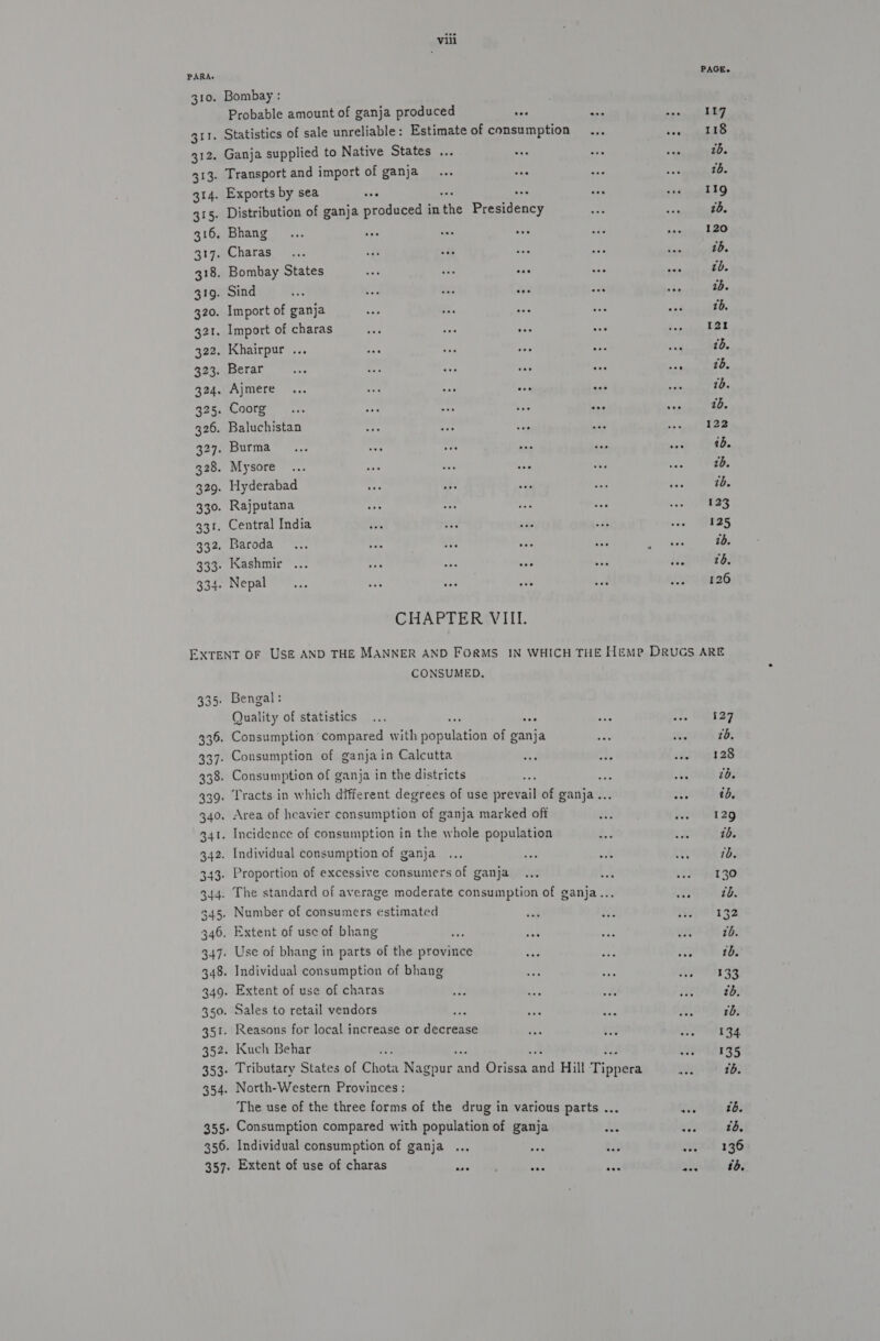 PARA. 310. Bombay : Probable amount of ganja produced i 311. Statistics of sale unreliable: Estimate of consumption 312. Ganja supplied to Native States ... ays 313. Transport and import of ganja... oma 314. Exports by sea ay 3 315. Distribution of ganja produced in the Breitency 316, Bhang... see “ aes 317. Charas... oat ius ue 318. Bombay States oa af ae 319. Sind ix Ped oe ca 320. Import of ganja 321. Import of charas sa one tes 322. Khairpur ... 323. Berar 324. Ajmere 325. Coorg 326. Baluchistan Fe ry: vee 327. Burma oe rt one 328. Mysore ... pen uae “a 329. Hyderabad 330. Rajputana 331. Central India 332. Baroda... res = soe 333. Kashmir ... at aa she 334. Nepal , CHAPTER VIII. PAGE. 117 118 1b. 16. 11g 2d, 120 tb. 7b. 1b. 16. 121 16. 7b. 1b. 10. 122 tb. tb. tb. 123 125 1b. to. 126 4 wu = in Le) a io) b G G2 G2 oO G2 G3) Go ‘ea yaaa -_ Oo om Le) &gt; wo 343: 344. 345+ 346. 347: 350. 351. 352. 353: 354- CONSUMED. Quality of statistics Proportion of excessive consumers of ganja Number of consumers estimated Extent of use of bhang i Use of bhang in parts of the province Individual consumption of bhang Extent of use of charas Sales to retail vendors ee Reasons for local increase or decrease Kuch Behar North-Western Provinces: Consumption compared with population of ganja Individual consumption of ganja Extent of use of charas 127 2b. 128 2b. tb, 129 1b. 1d, 130 tb. 13 7b. tb. 133 zd. tb. 134 135 tb.