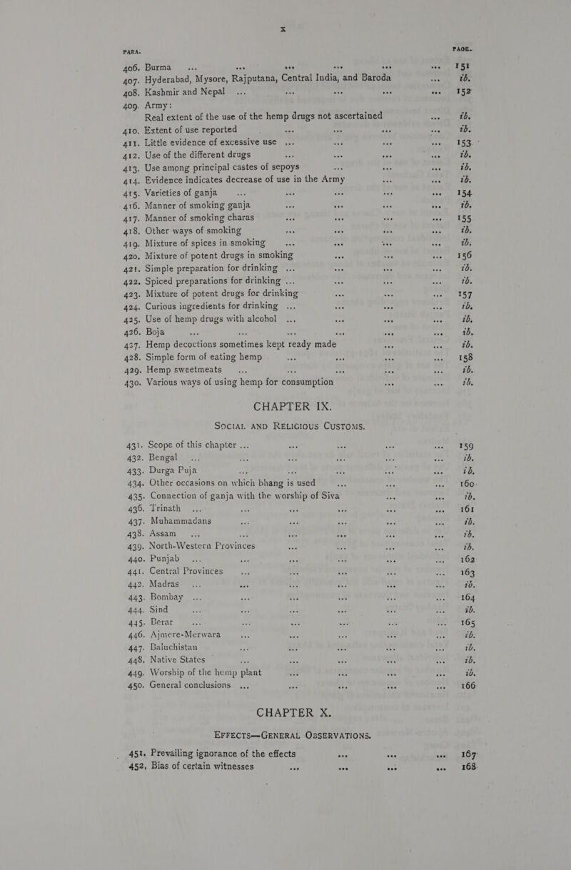 PARA. PAGE. 406. Burma... eee * coe 1ST 407. Hyderabad, Mysore, Rieene Central India, and bidet ore tb. 408. Kashmir and Nepal... sf bes ee rye ety 409. Army: Real extent of the use of the hemp drugs not ascertained tas tb. 4to, Extent of use reported : tie nt ie tos tb. 411. Little evidence of excessive use ... ry a Spey Coe 412. Use of the different drugs acy ayy ey Neus tb. 413. Use among principal castes of sepoys re: ee wey ib, 414. Evidence indicates decrease of use in the Army ee vo tb. 41s. Varieties of ganja 7 eee oe “rf pee ee 416. Manner of smoking ganja mei Fie Si +e tb. 417. Manner of smoking charas one eee vee ane ee 418. Other ways of smoking pe ees oe aes tb. 419. Mixture of spices in smoking ons es or ote tb. 420. Mixture of potent drugs in smoking an 4 serge (H's 42t. Simple preparation for drinking ... a0 aif: + 1b. 422. Spiced preparations for drinking ... 9 +e =F 20. 423. Mixture of potent drugs for drinking aes nae bape: 1, 424. Curious ingredients for drinking ... ase see “ch tb, 425. Use of hemp drugs with alcohol ... ada “as ee tb, 426. Boja , 1 z 4 1b, 427. Hemp decoctions sometimes kept aay made — aee tb. 428. Simple form of eating hemp $e Poy nt eee 429. Hemp sweetmeats.., erie te nh 7b. 430. Various ways of using hemp for porameaen beige fh th. CHAPTER IX. SOCIAL AND RELIGIOUS CUSTOMS. 431. Scope of this chapter ... une oad a8 a Se 432. Bengal... se hg aa sa re 16. 433. Durga Puja a : as ae ore ib, 434. Other occasions on w hich prea is oh “a as oer oe 435. Connection of ganja with the worship of Siva sit oar wb. 436. Trinath ... ee py tt bt ppg dyer 437. Muhammadans 9 sak a4, i. ets tb. 438. Assam... é. 43 te 7 ea 76. 439. North-Western stainber ved ah ove “yy tb. 440. Punjab... ay of a ors oe Ta 441. Central Provinces as ap a beh Midas | 442. Madras... ees he Md Ri we 70. 443. Bombay... eat +0) ® A. cca kod 444. Sind vs nol Mi “st +f “ 7b. 445. Berar ses oat aan a rh ae) Os 446. Ajmere-Merwara oad +0 ry us “ibe tb. 447. Baluchistan sed oe oo a re 10, 448. Native States — : a a 3 ey 2b. 449. Worship of the hemp Bey he rs a My 10. 450. General conclusions ... mae af ee oS LOO CHAPTER X. EFFECTS—-GENERAL OS8SERVATIONS. 451. Prevailing ignorance of the effects eee nee woe =: 16 7 452, Bias of certain witnesses bat sas ake eee = 1658-