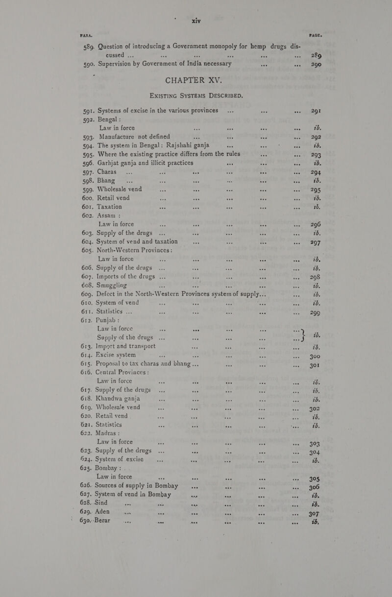 62 xiv Question of feeds a Government monopoly for hemp drugs dis- cussed . id Gitervision 5; Government of fate necessary CHAPTER XV. EXISTING SYSTEMS DESCRIBED. Bengal : Law in force Manufacture not defined The system in Bengal: Rajshahi ganja Where the existing practice differs from the rules ay. “iA Garhjat ganja and illicit practices ots ies toe Charas.... i tea eae ay aa Bhang... Pe &lt;P cen tee ay Wholesale vend Retail vend Taxation Assam : Law in force Supply of the drugs System of vend and taxation North-Western Provinces: Law in force i a4 cee ona Supply of the drugs Imports of the drugs . Smuggling : rr Defect in the North- We estern piavaees sy staat of es System of vend Statistics ... Punjab : Law in force ane ver Supply of the drugs Import and transport Excise system : ae Proposal to tax charas a bhang... Central Provinces: Law in force Supply of the drugs Khandwa ganja Wholesale vend Retail vend Statistics Madras : Law in force System of excise Law in foes ta Sources of supply in Bombe ie System of vend in Bombay a ans os Sind pa ae was ine ot Aden = ase see ees ese ‘Berar ae sae nes ase wee eee 289 290 291 1d. 292 26. 293 7b. 204 tb. 295 70. 26. 296 10. 297 76, 10. 10. tb. 299 10. 26. 300 301 1b. 7b, id. 302 305 «tb 2d.. 307 16,
