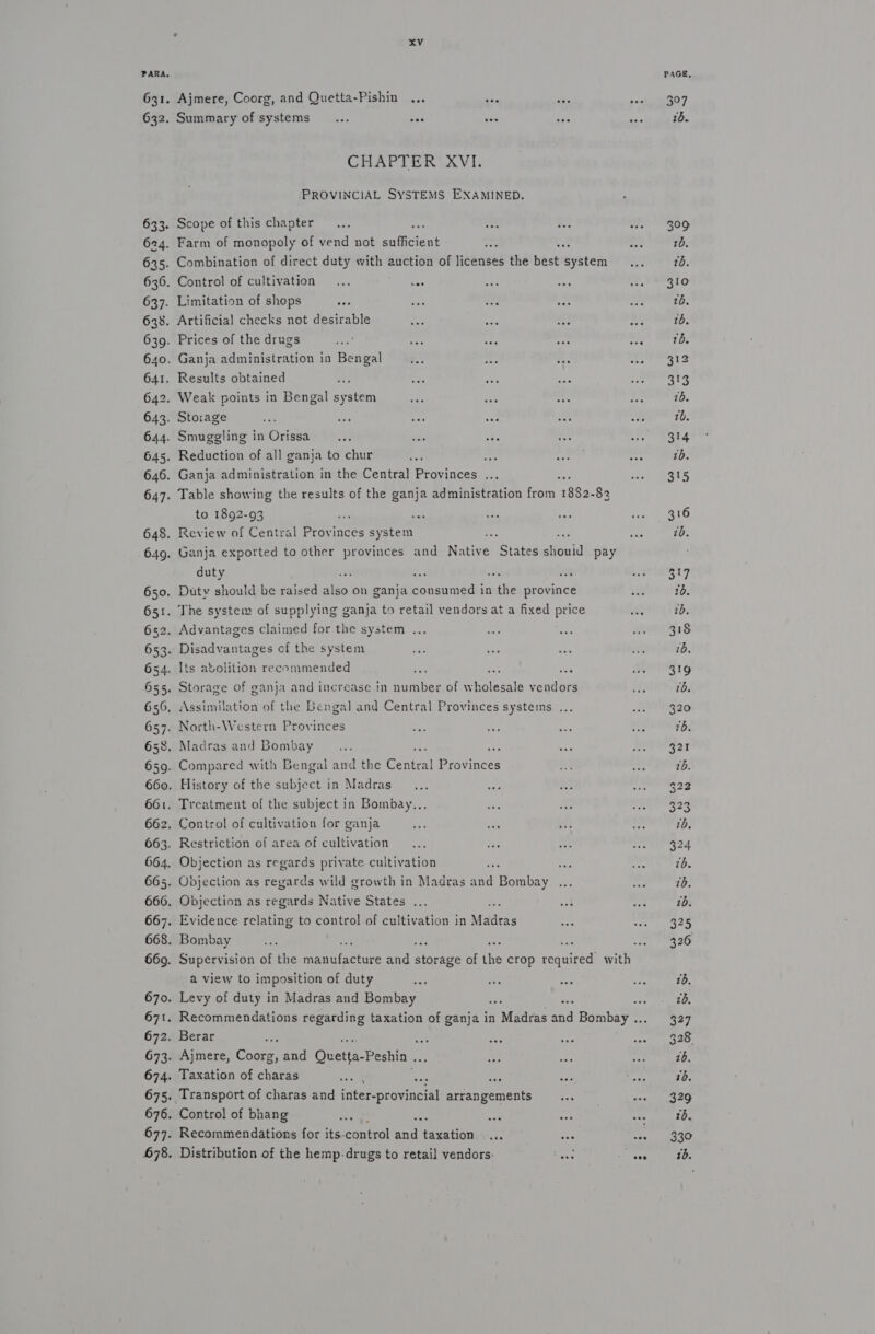 631. 632. 633. 624. 635. 636. 637. 638. 639. 640. 641. 642. 643. 644. 645. 666. 667. 668. 669. 670. 671. 672. 673. 674 675. 676 677 678. xv Ajmere, Coorg, and Quetta-Pishin ... ve as Summary of systems... vas ahs a CHAPTER XVI. PROVINCIAL SYSTEMS EXAMINED. Scope of this chapter... iv Farm of monopoly of vend not satteiens Combination of direct duty with auction of licenses the best syste Control of cultivation... st Limitation of shops oy ae at eae Artificial checks not desirable wei cae is Prices of the drugs see es a Ganja administration in Bengal a oe ave Results obtained Weak points in Bengal system Storage e' aoe a wae oe Smuggling in Orissa... ie ae “6 Reduction of all ganja to chur to 1892-93 duty Assimilation of the Bengal and Central Provinces systems ... . North-Western Provinces . Madras and Bombay . Restriction of area of cultivation Objection as regards Native States ... Mee Evidence relating to control of cultivation in Madras Bombay a view to imposition of duty aaa ae Levy of duty in Madras and Bombay : cs Berar Ror Ajmere, Coorg, me ucts: Peshin- Ae Taxation of ora eee ee Transport of charas and inter-provincial arrangements... Control of bhang ‘ Recommendations for its. noun) ee taxation at va Distribution of the hemp-drugs to retail vendors: eas . ee eee 3°97 1. 399 20. 310 1b. 1b. 312 313 16. tb. 314 tb. 315 316 tb. 322 343 325 3327 328,