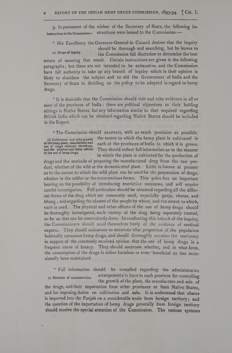   3. In pursuance of the wishes of the Secretary of State, the following in- Instructions to the Commission structions were issued to the Commission :— “ His Excellency the Governor-General in Council desires that the inquiry should be thorough and searching, but he leaves to the Commission full discretion to determine the best means of securing that result. Certain instructions are given in the following paragraphs; but these are not intended to be exhaustive, and the Commission have full authority to take up any branch of inquiry which in their opinion is likely to elucidate the subject and to aid the Government of India and the Secretary of State in deciding on the policy to be adopted in regard to hemp drugs, (a) Scope of inquiry. “Tt is desirable that the Commission should visit and take evidence in all or most of the provinces of India: there are political objections to their holding sittings in Native States, but any information similar to that required regarding British India which can be obtained regarding Native States should be included in the Report. “The Commission should ascertain, with as much precision as possible, (3) Cultivation and wild g growth the extent to which the hemp plant is cultivated in of the hemp plant, manufacture an : ae det ta ir use of crugs obtained therefrom, each of the provinces of India in which it is grown, wee = cpa popes = other effects They should collect full information as to the manner of the nse of hemp drugs. . . F i i in which the plant is cultivated for the production of drugs and the methods of preparing the manufactured drug from the raw pro- duct, whether of the wild or the domesticated plant. Little is known at present as to the extent to which the wild plant can be used for the preparation of drugs, whether in the milder or the more noxious forms. This point has an important bearing on the possibility of introducing restrictive measures, and will require careful investigation. Full particulars should be obtained regarding a!l the differ- ent forms of the drug which are commonly used, especially ganja, charas, and bhang ; and regarding the classes of the people by whom, and the extent to which, each is used. The physical and other effects of the use of hemp drugs should be thoroughly investigated, each variety of the drug being separately treated, so far as that can be conveniently done. Incenducting this branch of the inquiry, the Commissioners should avail themselves freely of the evidence of medical experts. They should endeavour to ascertain what proportion of the population habitually consumes hemp drugs, and should thoroughly examine the testimony in support of the commonly received opinion that the use of hemp drugs is a frequent cause of lunacy. They should ascertain whether, and in what form, the consumption of the drugs is either harmless or even’ beneficial as has occa- sionally been maintained. ‘“ Full information should be compiled regarding the administrative arrangements in force in each province for controlling the growth of the plant, the manufacture and sale of the drugs, andtheir importation from other provinces or from Native States, and for imposing duties on cultivation and sale. It is understood that charas is imported into the Punjab on a considerable scale from foreign territory; and the question of the importation of hemp drugs generally from foreign territory should receive the special attention of the Commission. The various systems (c) Methods of administration.