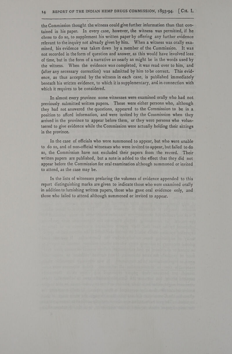 eee nS Ne LLL LLL LLL ? the Commission thought the witness could give further information than that con- tained in his paper. In every case, however, the witness was permitted, if he chose to do so, to supplement his written paper by offering any further evidence relevant to the inquiry not already given by him. When a witness was orally exa- mined, his evidence was taken down by a member of the Commission. It was not recorded in the form of question and answer, as this would have involved loss. of time, but in the form of a narrative as nearly as might be in the words used by the witness. When the evidence was completed, it was read over to him, and (after any necessary correction) was admitted by him tobe correct. This evid- ence, as thus accepted by the witness in each case, is published immediately beneath his written evidence, to which it is supplementary, and in connection with which it requires to be considered. In almost every province some witnesses were examined orally who had not previously submitted’written papers, These were either persons who, although they had not answered the questions, appeared to the Commission to be in a position to afford information, and were invited by the Commission when they arrived in the province to appear before them, or they were persons who volun- teered to give evidence while the Commission were actually holding their sittings in the province. In the case of officials who were summoned to appear, but who were unable to do so, and of non-official witnesses who were invited to appear, but failed to do so, the Commission have not excluded their papers from the record. Their written papers are published, but a note is added to the effect that they did not appear before the Commission for oral examination although summoned or invited to attend, as the case may be. In the lists of witnesses prefacing the volumes of evidence appended to this report distinguishing marks are given to indicate those who were examined orally in addition to furnishing written papers, those who gave oral evidence only, and those who failed to attend although summoned or invited to appear.