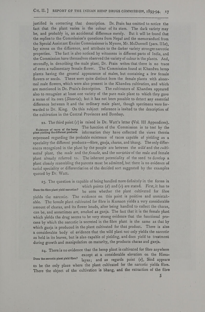  justified in correcting that description. Dr. Prain has omitted to notice the fact that the plant varies in the colour ofits stem. The dark variety may be, and probably is, an accidental difference merely. But it will be found that the replies to the Commission’s questions from Nepal and the memorandum from the Special Assistant Excise Commissioner in Mysore, Mr. McDonnell (para. IIa), lay stress on the difference, and attribute to the darker variety stronger narcotic properties. The fact is also noticed by witnesses in different parts of India, and the Commission have themselves observed the variety of colour in the plants. And, secondly, in describing the male plant, Dr. Prain writes that there is no trace of even a rudimentary female flower. The Commission found at Khandwa hemp plants having the general appearance of males, but containing a few female flowers or seeds. These were quite distinct from the female plants with abnor- mal male flowers, which were also present in the Khandwa cultivation, and which are mentioned in Dr, Prain's description. The cultivators of Khandwa appeared also to recognize at least one variety of the pure male plant to which they gave a name of its own (Sheorta); but it has not been possible to detect any essential difference between it and the ordinary male plant, though specimens were for- warded to Dr. King. Onthis subject reference is invited to the description of the cultivation in the Central Provinces and Bombay. 22. The third point (c)is raised in Dr. Watt’s letter (Vol. III Appendices). fee NAP ne SG oy hd The function of the Commission is to test by the - plant yielding the different products. information they have collected the views therein expressed regarding the probable existence of races capable of yielding as a speciality the different products—fibre, ganja, charas, and bhang. The only differ- ences recognized in the plant by the people are between the weéd and the cudti- vated plant, the male and the female, and the varzeries of the male and female plant already referred to. The inherent potentiality of the seed to develop a plant closely resembling the parents must be admitted, but there is no evidence of racial speciality or differentiation of the decided sort suggested by the examples quoted by Dr. Watt. 23. The question is capable of being handled more definitely in the forms in which points (d) and (e) are stated. First, it has to be seen whether the plant cultivated for fibre yields the narcotic. The evidence on this point is positive and unmistak- able. The female plant cultivated for fibre in Kumaon yields a very considerable amount of charas, and its flower heads, after being handled to collect the charas, can be, and sometimes are, smoked as ganja. The fact that it is the female plant which yields the drug seems to be very strong evidence that the functional pro- cess by which the narcotic is secreted in the fibre plant is the same as that by which ganja is produced in the plant cultivated for that product. There is also a considerable body of evidence that the wild plant not only yields the narcotic as held in its leaves, but is also capable of yielding, and does yield to treatment during growth and manipulation on maturity, the products charas and ganja. - Does the fibre plant yield narcotics ? 24. Thereis no evidence that the hemp plant is cultivated for fibre anywhere except at a considerable elevation on the Hima~ sh soc emer st pen at oi layas; and as regards point (e), Sind appears to be the only place where the plant cultivated for the narcotic yields fibre. There the object of the cultivation is bhang, and the extraction of the fibre