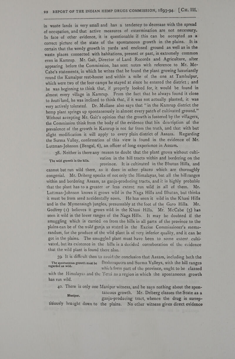     in waste lands is very small and has a tendency to decrease with the spread of occupation, and that active measures of extermination are not necessary. In face of other evidence, it is questionable if this can be accepted as a correct picture of the state of the spontaneous growth in the plains. It is certain that the weedy growth in yards and enclosed ground as well as in the waste places connected with habitations, present or past, is extremely common even in Kamrup. Mr. Gait, Director of Land Records and Agriculture, after appearing before the Commission, has sent notes with reference to Mr. Mc- Cabe’s statements, in which he writes that he found the plant growing Juxuriantly round the Kamalpur rest-house and within a mile of the one at Tambulpur, which were two of the four camps he stayed at since he entered the district ; and he was beginning to think that, if properly looked for, it would be found in almost every village in Kamrup. From the fact that he always found it close to basi land, he was inclined to think that, if it was not actually planted, it was very actively tolerated. Dr. Mullane also says that “in the Kamrup district the hemp plant springs up spontaneously in almost every patch of cultivated ground.” Without accepting Mr. Gait’s opinion that the growth is fostered by the villagers, the Commission think from the body of the evidence that his description of the prevalence of the growth in Kamrup is not far from the truth, and that with but slight modification it will apply to every plain district of Assam. Regarding the Surma Valley, confirmation of this view is found in the evidence of Mr. Luttman-Johnson (Bengal, 6), an officer of long experience in Assam. 38.. Neither is thereany reason to doubt that the plant grows without culti- rhe wild ceowilta the hilie vation in the hill tracts within and bordering on the province. It is cultivated in the Bhutan Hills, and cannot but run wild there, as it does in other places which are thoroughly congenial. Mr. Driberg speaks of not only the Himalayas, but all the hillranges within and bordering Assam, as ganja-producing tracts, and it 1s highly probable that the plant has to a greater or less extent run wild in all of them. Mr. Luttman-Johnson knows it grows wild in the Naga Hills and Bhutan, but thinks it must be from seed accidentally sown. He has seen it wild in the Khasi Hills and in the Mymensingh jungles, presumably at the foot of the Garo Hills. Mr. Godfrey (1) believes it grows wild in the Khasi Hills. Mr. McCabe (5) has seen it wild in the lower ranges of the Naga Hills. It may be doubted if the smuggling which is carried on from the hills in all parts of the province to the plains can be of the wz/d ganja as stated in the Excise Commissioner's memo- randum, for the produce of the wild plant is of very inferior quality, and it can be got in the plains. The smuggled plant must have been to some extent culti- vated, but its existence in the hills is a decided corroboration of the evidence that the wild plant is found there also. 39. It is difficult then to avoid the conclusion that Assam, including both the The spontaneous growth mustbe Brahmaputra and Surma Valleys, with the hill ranges regarded as wild, ‘ - which form part of the province, ought to be classed with the Himalayas and the Terai as aregion in which the spontaneous growth has run wild. 40. There is only one Manipur witness, and he says nothing about the spon- rpc taneous growth. Mr. Driberg classes the State as a ganja-producing tract, whence the drug is surrep- titiously hroaght down to the -plains. No other witness gives direct evidence