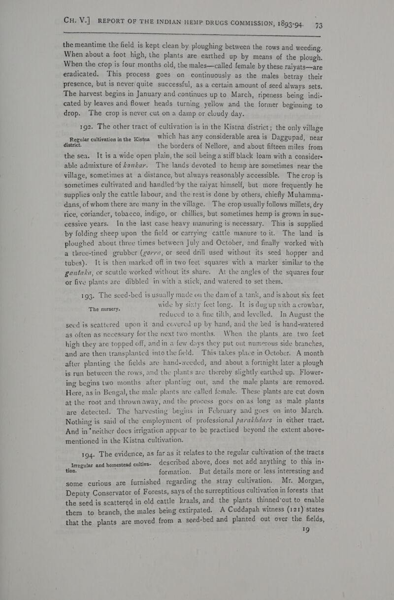 ee the meantime the field is kept clean by ploughing between the rows and weeding. When about a foot high, the plants are earthed up by means of the plough. When the crop is four months old, the males—called female by these raiyats—are eradicated. This process goes on continuously as the males betray their presence, but is never/quite successful, as a certain amount of seed always sets. The harvest begins in January and continues up to March, ripeness being indi- cated by leaves and flower heads turning yellow and the former beginning to drop. The crop is never cut on a damp or cloudy day. 192. The other tract of cultivation is in the Kistna district; the only village Romulan culration inthe iste which has any considerable area is Daggupad, near district. the borders of Nellore, and about fifteen miles from the sea. It is a wide open plain, the soil being a stiff black loam with a considers able admixture of kavkar. The lands devoted to hemp are sometimes near the village, sometimes at a distance, but always reasonably accessible. The crop is sometimes cultivated and handled‘by the raiyat himself, but more frequently he supplies only the cattle labour, and the restis done by others, chiefly Muhamma- dans, of whom there are many in the village. The crop usually follows millets, dry rice, coriander, tobacco, indigo, or chillies, but sometimes hemp is grown in suc- cessive years. In the last case heavy manuring is necessary. This is supplied by folding sheep upon the field or carrying cattle manure to it. The land is ploughed about three times between July and October, and finally worked with a three-tined grubber (gorra, or seed drill used without its seed hopper and tubes). It is then marked off in two feet squares with a marker similar to the gantaka, or scuttle worked without its share. At the angles of the squares four or five plants are dibbled in with a stick, and watered to set them. 193. The sced-bed is usually made on the dam of a tank, and is about six feet wide by sixty feet long. It is dugup with a crowbar, reduced to a fine tilth, and levelled. In August the seed is scattered upon it and covered up by hand, and the bed is hand-watered The nursery. as often as necessary for the next two months. When the plants are two feet high they are topped off, andin a few days they put out numerous side branches, and are then transplanted into the field. This takes place in October. A month after planting the fields are hand-weeded, and about a fortnight later a plough is run between the rows, and the plants are thereby slightly earthed up. Flower- ing begins two months after planting out, and the male plants are removed. Here, as in Bengal, the male plants are called female. These plants are cut down at the root and thrownaway, and the process goes on as long as male plants are detected. The harvesting begins in February and goes on into March. Nothing is said of the employment of professional pavakhdars in either tract. And in ‘neither docs irrigation appear to be practised beyond the extent above- mentioned in the Kistna cultivation. 194. The evidence, as far as it relates to the regular cultivation of the tracts Irregular and homestead cultiva- described above, does not add anything to this in- tion. formation. But details more or less interesting and some curious ate furnished regarding the stray cultivation. Mr. Morgan, Deputy Conservator of Forests, say's of the surreptitious cultivation in forests that the seed is scattered in old cattle kraals, and the plants thinned’out to enable them to branch, the males being extirpated. A Cuddapah witness (121) states that the plants are moved from a seed-bed and planted out over. the fields, 19