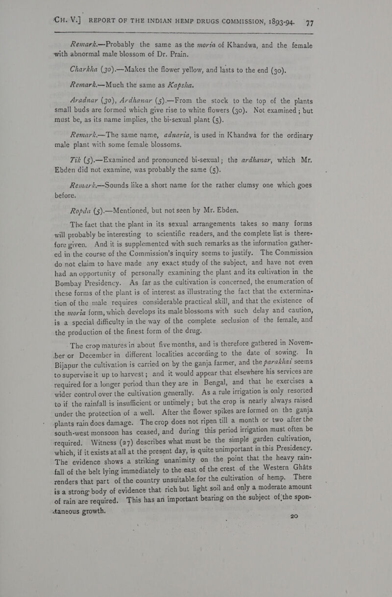  Remark.—Probably the same as the morta of Khandwa, and the female ‘with abnormal male blossom of Dr. Prain. Charkha (30).—Makes the flower yellow, and lasts to the end (30). Remark.—Much the same as Kapsha. Avadnar (30), Ardhanar (5).—From the stock to the top of the plants small buds are formed which give rise to white flowers (30). Not examined ; but must be, as its name implies, the bi-sexual plant (5). Remark,—The same name, adnarza, is used in Khandwa for the ordinary male plant with some female blossoms. Tik (5).—Examined and pronounced bi-sexual; the ardhanar, which Mr. Ebden did not examine, was probably the same (5). Remark.—-Sounds like a short name for the rather clumsy one which goes before. | Ropda (5).—Mentioned, but not seen by Mr. Ebden. The fact that the plant in its sexual arrangements takes so many forms will probably be interesting to scientific readers, and the complete list is there- fore given. And it is supplemented with such remarks as the information gather- ed in the course of the Commission’s inquiry seems to justify. The Commission do not claim to have made any exact study of the subject, and have not even had an opportunity of personally examining the plant and its cultivation in the Bombay Presidency. As far as the cultivation is concerned, the enumeration of these forms of the plant is of interest as illustrating the fact that the extermina- tion of the male requires considerable practical skill, and that the existence of the moria form, which develops its male blossoms with such delay and caution, is a special difficulty in the way of the complete seclusion of the female, and the production of the finest form of the drug. -The crop matures in about five months, and is therefore gathered in Novem- ber or December in different localities according to the date of sowing. In Bijapur the cultivation is carried on by the ganja farmer, and the parakhaz seems to supervise it up to harvest; and it would appear that elsewhere his services are required for a longer period than they are in Bengal, and that he exercises a wider control over the cultivation generally. As a rule irrigation is only resorted to if the rainfall is insufficient or untimely ; but the crop is nearly always raised under the protection of a well. After the flower spikes are formed on the ganja plants rain does damage. The crop does not ripen till a month or two after the south-west monsoon has ceased, and during this period irrigation must often be required. Witness (27) describes what must be the simple garden cultivation, which, if it exists at all at the present day, is quite unimportant in this Presidency. The evidence shows a striking unanimity on the point that the heavy rain- fall of the belt lying immediately to the east of the crest of the Western Ghats renders that part of the country unsuitable.for the cultivation of hemp. There is a strong body of evidence that rich but light soil and only a moderate amount of rain are required. This has an important bearing on the subject of;the spon- taneous growth, 20