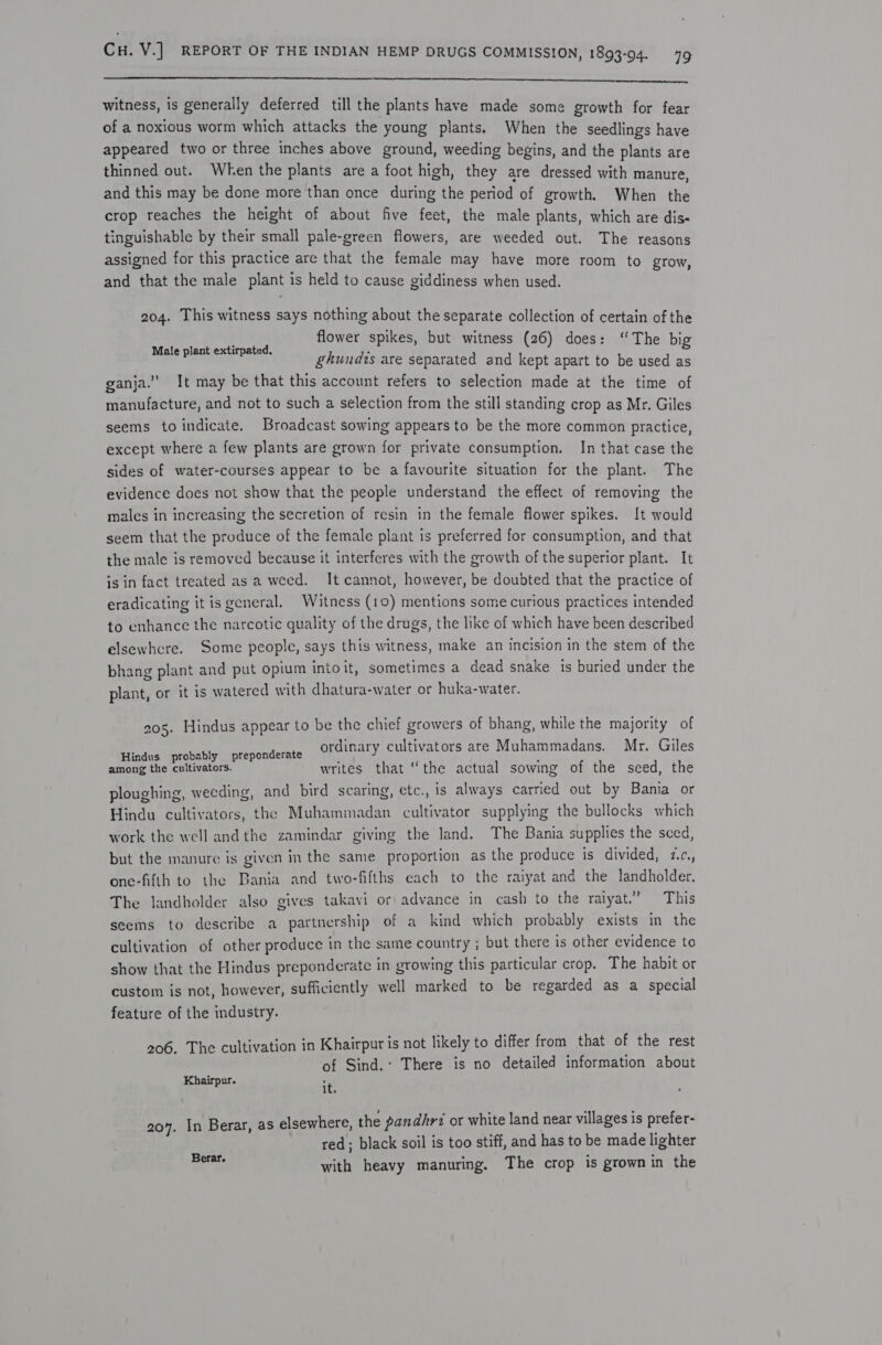 SFR Ee SIT ENT A Ne a RR aR ECORI SE Sa er witness, is generally deferred till the plants have made some growth for fear of a noxious worm which attacks the young plants. When the seedlings have appeared two or three inches above ground, weeding begins, and the plants are thinned out. When the plants are a foot high, they are dressed with manure, and this may be done more than once during the period of growth. When the crop reaches the height of about five feet, the male plants, which are dis- tinguishable by their small pale-green flowers, are weeded out. The reasons assigned for this practice are that the female may have more room to grow, and that the male plant is held to cause giddiness when used. 204. This witness says nothing about the separate collection of certain of the flower spikes, but witness (26) does: “The big ghundts are separated and kept apart to be used as ganja.” It may be that this account refers to selection made at the time of manufacture, and not to such a selection from the still standing crop as Mr. Giles seems to indicate. Broadcast sowing appears to be the more common practice, except where a few plants are grown for private consumption. In that case the sides of water-courses appear to be a favourite situation for the plant. The evidence does not show that the people understand the effect of removing the males in increasing the secretion of resin in the female flower spikes. [t would seem that the produce of the female plant is preferred for consumption, and that the male is removed because it interferes with the growth of the superior plant. It is in fact treated as a weed. It cannot, however, be doubted that the practice of eradicating it is general, Witness (10) mentions some curious practices intended to enhance the narcotic quality of the drugs, the like of which have been described elsewhcre. Some people, says this witness, make an incision in the stem of the bhang plant and put opium intoit, sometimes a dead snake 1s buried under the plant, or it is watered with dhatura-water or huka-water. Male plant extirpated, 905. Hindus appear to be the chief growers of bhang, while the majority of inar tivators are Muhammadans. Mr. Giles Binds “ikobatity «.pespooderate ordin iry cultivators are Mu al ans among the cultivators. writes that “the actual sowing of the seed, the ploughing, weeding, and bird scaring, etc., is always carried out by Bania or Hindu cultivators, the Muhammadan cultivator supplying the bullocks which work the well andthe zamindar giving the land. The Bania supplies the sced, but the manure is given in the same proportion as the produce is divided, 2.¢,, one-fifth to the Bania and two-fifths each to the raiyat and the landholder. z :  ‘ es sth ea aera ” . The landholder also gives takavi or advance in cash to the ralyat.” This seems to describe a partnership of a kind which probably exists in the cultivation of other produce in the same country ; but there is other evidence to show that the Hindus preponderate in growing this particular crop. The habit or custom is not, however, sufficiently well marked to be regarded as a special feature of the industry. 206. The cultivation in Khairpur is not likely to differ from that of the rest of Sind.: There is no detailed information about Khairpur. : it. 207. In Berar, as elsewhere, the pandhrt or white land near villages is prefer- red; black soil is too stiff, and has to be made lighter xm with heavy manuring. The crop is grown in the