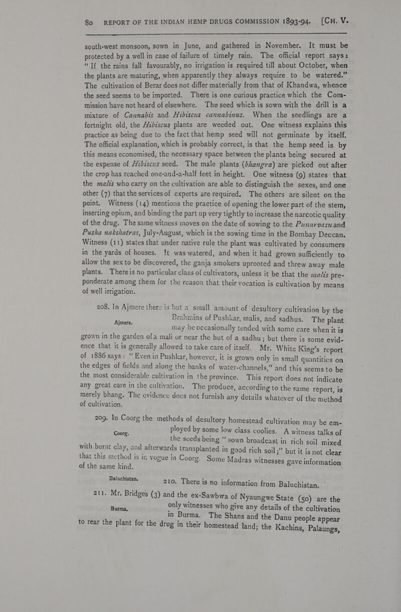 Tc esac SRP + SS SS TERED SE. LE LL ET EE PE TTR? LS NET RS ES IERE SME SE FR AE south-west monsoon, sown in June, and gathered in N Am Pas It aie re rotected by a well in case of failure of timely rain. The official repor ee i If the rains fall favourably, no irrigation is required till about re W wa the plants are maturing, when apparently they always require £3 i | wa e fi The cultivation of Berar does not differ materially from that of Khan wa, W B n the seed seems to be imported. There is one curious practice Bucs oe om- mission have not heard of elsewhere. The seed which is sown with the drill is a mixture of Cannabis and Hibiscus cannabinus. When the kee ee fortnight old, the A/zdiscus plants are weeded out. One pe esha ae practice as being due to the fact that hemp seed will not germinate by its 4 2 The official explanation, which is probably correct, is that the hemp seed is by this means economised, the necessary space between the plants being secured at the expense of /7idisczs seed. The male plants (dhangra) are picked out after the crop has reached one-and-a-half feet in height. One witness (9) states that the malts who carry on the cultivation are able to distinguish the sexes, and one other (7) that the services of experts are required. The others are silent on the point, Witness (14) mentions the practice of opening the lower part of the stem, inserting opium, and binding the part up very tightly to increase the narcotic quality of the drug. The same witness moves on the date of sowing to the Punarvasu and Pusha nakshatras, July-August, which is the sowing time in the Bombay Deccan. Witness (11) states that under native rule the plant was cultivated by consumers in the yards of houses. !t was watered, and when it had grown sufficiently to allow the sex to be discovered, the ganja smokers uprooted and threw away male plants. Thereis no particular class of cultivators, unless it be that the mals pre- ponderate among them for the reason that their vocation is cultivation by means of well irrigation. 208. In Ajmere there is but a small amount of desultory cultivation by the Brahmins of Pushkar, malis, and sadhus. The plant may be occasionally tended with some care when it is grown in the garden ofa mali or near the hut of a sadhu; but there is some evid- ence that it is generally allowed to take care of itself. Mr. White King’s report of 1886 says: “ Even in Pushkar, however, it is grown only in small quantities on the edges of fields and along the banks of water-channels,” and this seems to be the most considerable cultivation in the province. This report does not indicate any great care in the cultivation. The produce, according to the same report, is merely bhang. The evidence docs not furnish any details whatever of the method of cultivation. ) Ajmere. 209. In Coorg the methods of desultory homestead cultivation may be em- ployed by some low class coolies. A witness talks of the seeds being “ sown broadcast in rich soil mixed with burnt clay, and afterwards transplanted in good rich soil ;” but it is not clear that this method is in yogue in Coorg. Some Madras witnesses gave information of the same kind. Coorg. Baluchistan, 210. There is no information from Baluchistan. 211. Mr. Bridges (3) and the ex-Sawbwa of Nyaungwe State (50) are the only witnesses who give any details of the cultivation in Burma. The Shans and the Danu people appear to rear the plant for the drug in their homestead land; the Kachins, Palaungs, Burma,