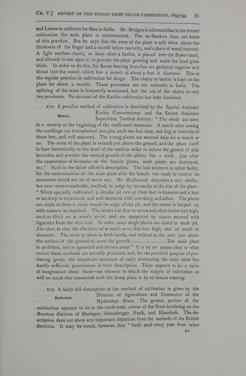 a and Lawas to cultivate for fibre in fields. Mr. Bridges is informed that in the former cultivation the male plant is exterminated. The ex-Sawbwa does not know of this practice. But he says that the stem of the plant is split when about the thickness of the finger and a month before maturity, and a piece of wood inserted, A light earthen chatty, or more often a basket, is placed over the flower-head, and allowed to rest upon it, to prevent the plant growing and make the head grow thick. In order to do this, the flower-bearing branches are gathered together and thrust into the vessel, which has a mouth of about a foot in diameter. This is the regular practice in cultivation for drugs. The chatty or basket is kept on the plant for about a month. These processes are not unknown in India. The splitting of the stem is frequently mentioned, but the use of the chatty in only two provinces. No account of the Kachin cultivation has been furnished. 212. A peculiar method of cultivation is described by the Special Assistant Excise Commissioner and the Excise Assistant Supervisor, Tumkur district: ‘The seeds are sown in a nursery at the beginning of the south-west monsoon. A month after sowing the scedlings are transplanted into pits, each one foot deep, and dug at intervals of three feet, and well manured. The young plants are watered daily for a month or so. The stem of the plant is twisted just above the ground, andthe plant. itself is bent horizontally to the level of the earthin order to induce the growth of side branches and prevent the vertical growth of the plants like a stick. Just after the appearance of blossoms on the female plants, male plants are destroyed, etc.” Such is the latter officer’s description. The last sentence is rather faulty, for the extermination of the male plant after the female was ready to receive its attentions would not be of much use. Mr. McDonnell describes a very similar, but even more remarkable, method, to judge by its results in the size of the plant : “When specially cultivated, a circular pit two or three feet indiameter and a foot or so deep is excavated, and well manured with cow-dung andashes. The plants are made to form a circle round the edge of the pit, and the centre is heaped up with manure as required, The siems rise five to seven and often twelve feet high, each as thick as a man's wrist, and are supported by staves secured with Mysore. ligatures from the aloe leaf. In other cases single plants are raised in each pit. The stem is then the thickness of a man’s arm, five feet high, and as much in diameter. The stem is taken in both hands, and twisted at the root just above the surface of the ground to stunt the growth... eee The male plant is profitless, and is uprooted and thrown away.” It is by no means clear to what extent these methods are actually practised, and, for the practical purpose of pro- ducing ganja, the important operation of early eliminating the male plant has hardly sufficient prominence in their description. There appears to be a spice of imagination about them-—an element in which the subject of cultivation as well as much else connected with the hemp plant is by no means wanting. 213. A fairly full description of the method of cultivation is given by the Director of Agriculture and Commerce of the Hyderabad State. The greater portion of the cultivation appears to lie in the north-west corner of the State bordering on the Bombay districts of Sholapur, Ahmednagar, Nasik, and Khandesh. The de- scription does not show any important departure from the methods of the British districts. It may be noted, however, that “ fresh seed every year from some 21 Hyderabad.