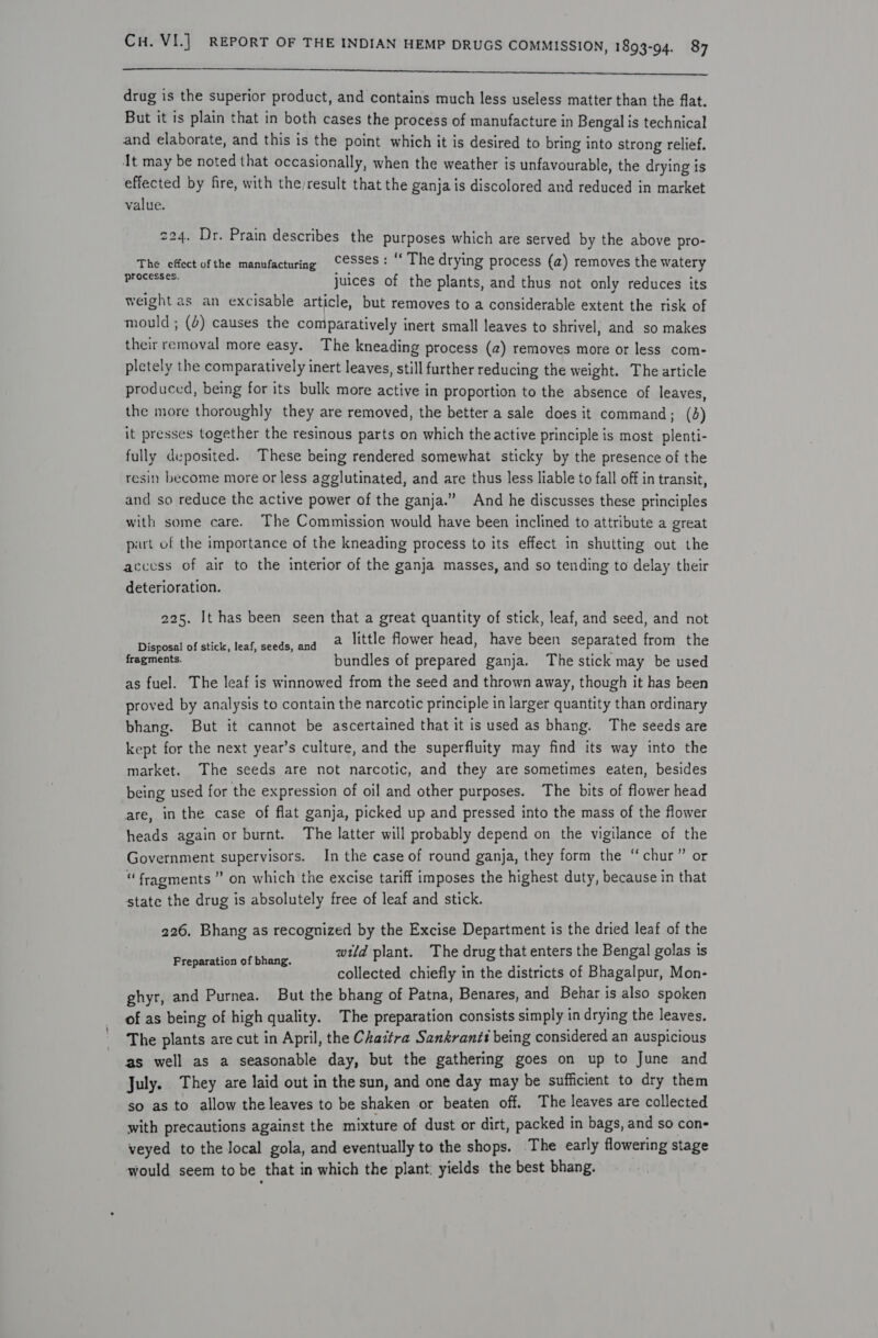 a drug is the superior product, and contains much less useless matter than the flat. But it is plain that in both cases the process of manufacture in Bengal is technical and elaborate, and this is the point which it is desired to bring into strong relief. It may be noted that occasionally, when the weather is unfavourable, the drying is effected by fire, with theresult that the ganja is discolored and reduced in market value. 224. Dr. Prain describes the purposes which are served by the above pro- The effect of the manufacturing CeSSeS: “ The drying process (a) removes the watery Peceres cs: juices of the plants, and thus not only reduces its weight as an excisable article, but removes to a considerable extent the risk of mould; (&amp;) causes the comparatively inert small leaves to shrivel; and so makes their removal more easy. The kneading process (2) removes more or less com- pletely the comparatively inert leaves, still further reducing the weight. The article produced, being for its bulk more active in proportion to the absence of leaves, the more thoroughly they are removed, the better a sale does it command; (d) it presses together the resinous parts on which the active principle is most_plenti- fully deposited. These being rendered somewhat sticky by the presence of the resity become more or less agglutinated, and are thus less liable to fall off in transit, and so reduce the active power of the ganja.” And he discusses these principles with some care. The Commission would have been inclined to attribute a great part of the importance of the kneading process to its effect in shutting out the access of air to the interior of the ganja masses, and so tending to delay their deterioration. 225. It has been seen that a great quantity of stick, leaf, and seed, and not eemer et sick, lenf-accdasandi 2 little flower head, have been separated from the fragments. bundles of prepared ganja. The stick may be used as fuel. The leaf is winnowed from the seed and thrown away, though it has been proved by analysis to contain the narcotic principle in larger quantity than ordinary bhang. But it cannot be ascertained that it is used as bhang. The seeds are kept for the next year’s culture, and the superfluity may find its way into the market. The seeds are not narcotic, and they are sometimes eaten, besides being used for the expression of oil and other purposes. The bits of flower head are, in the case of flat ganja, picked up and pressed into the mass of the flower heads again or burnt. The latter will probably depend on the vigilance of the Government supervisors. In the case of round ganja, they form the “chur” or “ fragments ” on which the excise tariff imposes the highest duty, because in that state the drug is absolutely free of leaf and stick. 226. Bhang as recognized by the Excise Department is the dried leaf of the wild plant. The drug that enters the Bengal golas is collected chiefly in the districts of Bhagalpur, Mon- ghyr, and Purnea. But the bhang of Patna, Benares, and Behar is also spoken of as being of high quality. The preparation consists simply in drying the leaves. The plants are cut in April, the Chaitra Sankranti being considered an auspicious as well as a seasonable day, but the gathering goes on up to June and July. They are laid out in the sun, and one day may be sufficient to dry them so as to allow the leaves to be shaken or beaten off. The leaves are collected with precautions against the mixture of dust or dirt, packed in bags, and so con- veyed to the local gola, and eventually to the shops. The early flowering stage would seem to be that in which the plant: yields the best bhang. Preparation of bhang.