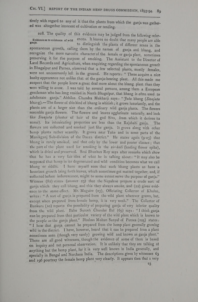 ee tively with regard to any of it that the plants from which the ganja was gather- ed was altogether innocent of cultivation or tending. 228. The quality of this evidence may be judged from the following refer- Evidence as to existence of wild €7Ces. It leaves no doubt that many people are able ganja. to distinguish the plants of different sexes in the Spontaneous growth, calling them by the names of ganja and bhang, and recognize the more narcotic character of the female or ganja plant, sometimes preserving it for the purpose of smoking. The Assistant to the Director of Land Records and Agriculture, when enquiring regarding the spontaneous growth in Bhagalpur and Purnea, observed that a few selected plants, mostly females, were not uncommonly left inthe ground. He reports: “ These acquire a nice bushy appearance not unlike that of the ganja-bearing plant. All this made me suspect that the people knew a great deal more about the bhang plant than they were willing to avow. I was told by several persons, among ‘them a European gentleman who has long resided in North Bhagalpur, that bhang is often used to adulterate ganja.” Abhilas Chandra Mukharji says: “ Fate bhang (Stvajata bhang).—The flower of this kind of bhang is whitish; it grows luxuriantly, and the plants are of a larger size than the ordinary wild ganja plants, The flowers resemble ganja flowers. The flowers and leaves agglutinate naturally, and look like Sivajata (cluster of hair of the god Siva, from which it derives its name). Its intoxicating properties are less than the Rajshahi ganja. The flowers are collected and smoked just like ganja. It grows along with other hemp plants rather scantily. It grows near Toke and in some parts of the Manikgan} Sub-division of the Dacca district.” He states again (9-23) that bhang is rarely smoked, and that only by the lower and poorer classes ; that the part of the plant used for smoking is the sz-4a/7 (leading flower spike), which is dried and preserved. Sosi Bhushan Roy says after remarks which show that he has a very fairidea of what he is talking about: “It may also be supposed that hemp in its degenerated and wild condition becomes what we call bhang or siddhi. ! have myself seen that such bhang plants as have a luxuriant growth bring forth leaves, which sometimes get matted together, and, if collected before inflorescence, might to some extent serve the purpose of ganja.” Witness (S82) states (answer 23) that the Nepalese prepare a crude sort of ganja which they call bhang, and this they always smoke, and (22) gives evid- ence to the same effect. Mr. Maguire (23), Officiating Collector of Khulna, writes: “A sort of ganja is prepared from the wild plant wherever grown, but, except when prepared from female hemp, it is very weak.” The Collector of Bankura (10) reports the possibility of preparing ganja of very inferior quality from the wild plant. Babu Suresh Chunder Bal (69) says: “I think ganja can be prepared from that particular variety of the wild plant which is Anown to the people as the ganja plant.” Bhuban Mohun Sanyal of Purnea (225) states : “T hear that ganja cannot be prepared from the hemp plant generally growing wild in the district. I have, however, heard that it can be prepared from a page sometimes seen (though very rarely) growing wild and known as ganja plant. These are all good witnesses, though the evidence of some of them eae on inquiry and not personal observation. It is unlikely that they are ta ing re) A for it is very well known in India generally, and anything but’ the hemp plant, for t 1s : ee Or ue err specially in Bengal and Northern India. The see ah of ete eR and 196 pourtray the female hemp plant very clearly. It appea . y. y