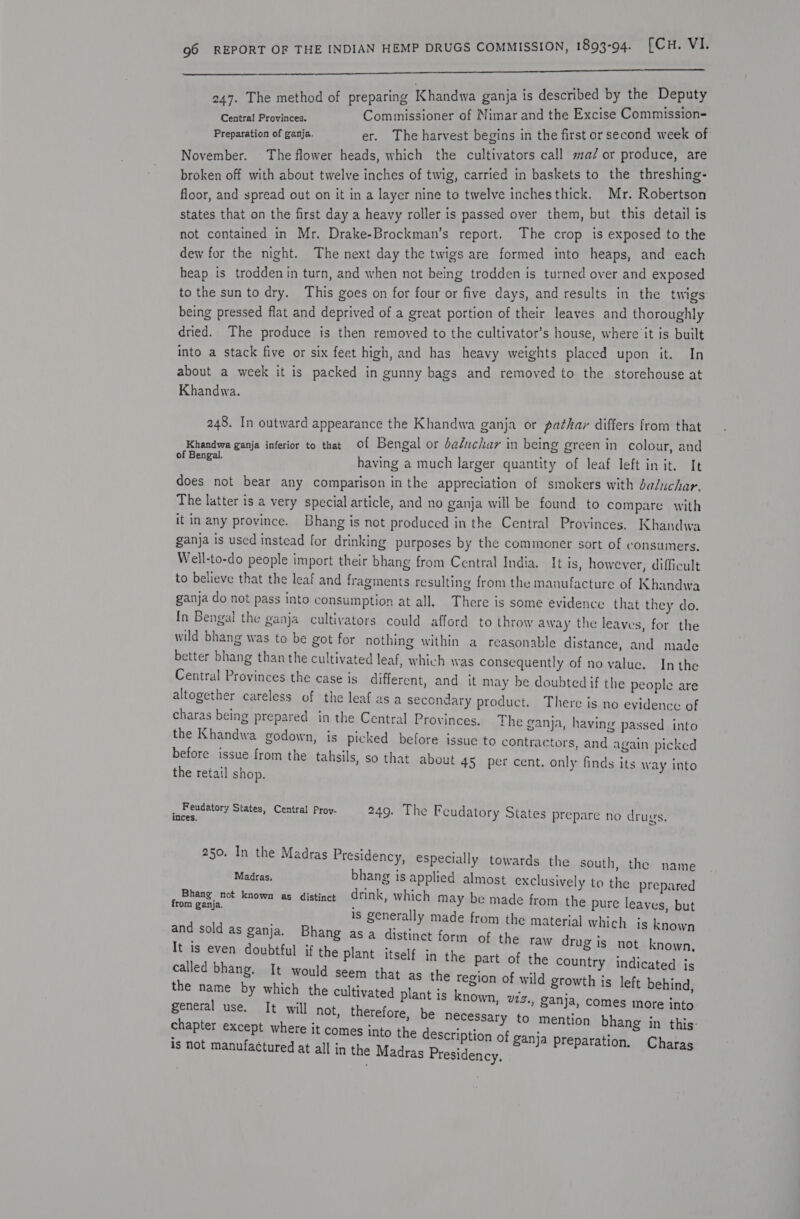 ch Ra aA EE 0h So I I 247. The method of preparing Khandwa ganja is described by the Deputy Central Provinces. Commissioner of Nimar and the Excise Commission-= Preparation of ganja. er. The harvest begins in the first or second week of November. The flower heads, which the cultivators call ma/or produce, are broken off with about twelve inches of twig, carried in baskets to the threshing- floor, and spread out on it in a layer nine to twelve inchesthick. Mr. Robertson states that on the first day a heavy roller is passed over them, but this detail is not contained in Mr. Drake-Brockman’s report. The crop is exposed to the dew for the night. The next day the twigs are formed into heaps, and each heap is trodden in turn, and when not being trodden is turned over and exposed to the sun to dry. This goes on for four or five days, and results in the twigs being pressed flat and deprived of a great portion of their leaves and thoroughly dried. The produce is then removed to the cultivator’s house, where it is built into a stack five or six feet high, and has heavy weights placed upon it. In about a week it is packed in gunny bags and removed to the storehouse at Khandwa. 248. In outward appearance the Khandwa ganja or pathar differs from that Khandwa ganja inferior to that Of Bengal or baéuchar in being green in colour, and isp cnes having a much larger quantity of leaf left in it. It does not bear any comparison in the appreciation of smokers with daluchar. The latter is a very special article, and no ganja will be found to compare with it in any province. Bhang is not produced in the Central Provinces. Khandwa ganja is used instead for drinking purposes by the commoner sort of consumers. Well-to-do people import their bhang from Central India. It is, however, difficult to believe that the leaf and fragments resulting from the manufacture of Khandwa ganja do not pass into consumption at all. There is some evidence that they do. In Bengal the ganja cultivators could afford to throw away the leaves, for the wild bhang was to be got for nothing within a reasonable distance, and made better bhang than the cultivated leaf, which was consequently of no value. In the Central Provinces the case is different, and it may be doubted if the people are altogether careless of the leaf as a secondary product. There is no evidence of charas being prepared in the Central Provinces. The ganja, having passed into the Khandwa godown, is picked before issue to contractors, and again picked before issue from the tahsils, so that about 45 per cent. only finds its way into the retail shop. _ Feudatory States, Central Prov- 249. The Feudatory States prepare no drugs. inces. SI 250. In the Madras Presidency, especially towards the south, the name Madras. bhang is applied almost exclusively to the prepared cabiang, no known as distinct drink, which may be made from the pure leaves, but is generally made from the material which js known and sold as ganja. Bhang asa distinct form of the raw drug is not known It is even doubtful if the plant itself in the part of the dcisnery indicated : called bhang, It would seem that as the region of wild growth is left behind the name by which the cultivated plant is known, v723., ganja, comes more se general use. It will not, therefore, be necessary to mention bhang in this: es into the description of ganja preparatio | n. Chara is not manufactured at all in the Madras Presidency, : ;