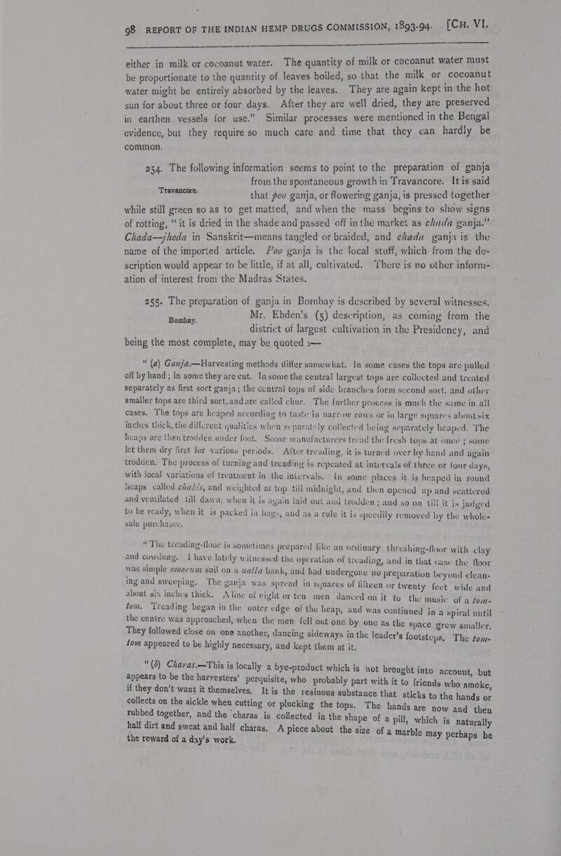 i tn al eNOS Ne bees Sinaia oir ere  either in milk or cocoanut water. The quantity of milk or cocoanut water must be proportionate to the quantity of leaves boiled, so that the milk or cocoanut water might be entirely absorbed by the leaves. They are again kept in the hot sun for about three or four days. After they are well dried, they are preserved in earthen vessels for use.” Similar processes were mentioned in the Bengal evidence, but they require so much care and time that they can hardly be common. 234, The following information seems to point to the preparation of ganja from the spontaneous growth in Travancore. It is said that poo ganja, or flowering ganja, is pressed together while still green so as to get matted, and when the mass begins to show signs of rotting, ‘it is dried in the shade and passed off inthe market as chada ganja.” Chada—jheda in Sanskrit—means tangled or braided, and chada ganja is the name of the imported article. 00 ganja is the local stuff, which from the de- scription would appear to be little, if at all, cultivated. There is no other inform- ation of interest from the Madras States. Travancore. 255. The preparation of ganja in Bombay is deseribed by several witnesses. Mr. Ebden’s (5) description, as coming from the district of largest cultivation in the Presidency, and being the most complete, may be quoted :— Bombay. “ (a) Ganja.—Harvesting methods differ somewhat. In some cases the tops are pulled off by hand ; in some they are cut. In some the central largest tops are collected and treated separately as first sort ganja; the central tops of side branches form sccond sort, and other smaller tops are third sort, and are called chur, The further process is much the same in all cases. The tops are heaped according to taste in narrow cows or in large squares about six inches thick, the different qualities when separately collected being separately heaped. The heaps are then trodden under feot. Some manufacturers tread the fresh tops at once 3 some let them dry first for various periods. After treading, it is turned over by hand and again trodden. The process of turning and treadiny is repeated at intervals of three or four days, with local variations of treatment in the intervals. In some places it is heaped in round heaps called chasis, and weighted at top till midnight, and then opened up and scattered and ventilated till dawa, when it is again laid out aud trodden; and to be ready, when it is packed in b sale purchaser. so on till it is judged ags, and as a rule it is speedily removed by the whole- “The treading-floor is sometimes prepared like an ordinary threshing-floor with clay and cowdung. I have lately witnessed the operation of treading, and in that case the floor was simple moorum soil on a xalla bank, and had undergone no prep aration beyond clean- ing and sweeping, The ganja was spread in squares of fifteen or twenty feet wide and about six inches thick. Aline of cight or ten men danced on it to the music of a fom- fom, ‘Treading began in the outer edge of the heap, and was continued in the centre was approached, when the men fell out one by one as the space grew smaller They followed close on one another, dancing sideways in the leader’s footsteps, The ¢om- tom appeared to be highly necessary, and kept them at it. a spiral until “(b) Charas.—This is locally a bye-product which is not brought into account but appears to be the harvesters’ perquisite, who probably part with it to friends ; if they don’t want it themselves, It is the resinous substance th collects on the sickle when cutting or plucking the tops. The hands are now and then rubbed together, and the ‘charas is collected in the shape of a pill, which is naturally half dirt and sweat and half charas, A piece about the size of a marble may perhaps be the reward of a day’s work, who smoke, at sticks to the hands or
