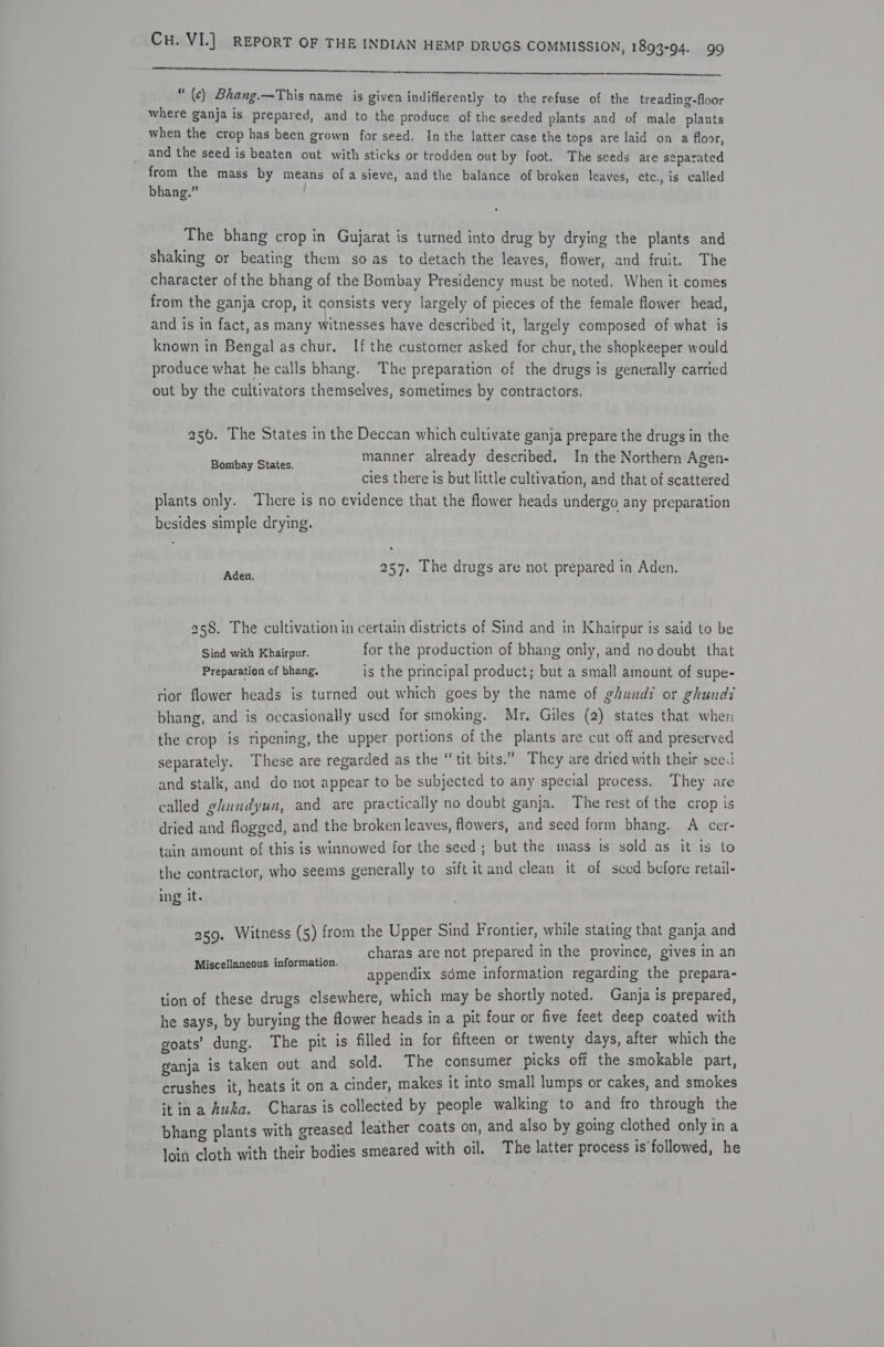 ae ce Ne Pela ee fee  “ (c) Bhang.—This name is given indifferently to the refuse of the treading-floor where ganja is prepared, and to the produce of the seeded plants and of male plants when the crop has been grown for seed. In the latter case the tops are laid on a floor, and the seed is beaten out with sticks or trodden out by foot. The seeds are separated from the mass by means ofa sieve, and the balance of broken leaves, ete., is called bhang.” The bhang crop in Gujarat is turned into drug by drying the plants and shaking or beating them so as to detach the leaves, flower, and fruit. The character of the bhang of the Bombay Presidency must be noted. When it comes from the ganja crop, it consists very largely of pieces of the female flower head, and is in fact, as many witnesses have described it, largely composed of what is known in Bengal as chur. If the customer asked for chur, the shopkeeper would produce what he calls bhang. The preparation of the drugs is generally carried out by the cultivators themselves, sometimes by contractors. 250. The States in the Deccan which cultivate ganja prepare the drugs in the prolthe steten manner already described. In the Northern Agen- cies there is but little cultivation, and that of scattered plants only. There is no evidence that the flower heads undergo any preparation besides simple drying. ee 257. The drugs are not prepared in Aden. 258. The cultivation in certain districts of Sind and in Khairpur is said to be Sind with Khairpur. for the production of bhang only, and no doubt that Preparation of bhang. is the principal product; but a small amount of supe- rior flower heads is turned out which goes by the name of ghundi or ghundi bhang, and is occasionally used for smoking. Mr, Giles (2) states that when the crop is ripening, the upper portions of the plants are cut off and preserved separately. These are regarded as the “tit bits.” They are dried with their see. and stalk, and do not appear to be subjected to any special process. They are called ghundyun, and are practically no doubt ganja. The rest of the crop is dried and flogged, and the broken leaves, flowers, and seed form bhang. A cer- tain amount of this is winnowed for the seed; but the mass is sold as it is to the contractor, who seems generally to sift it and clean it of seed before retail- ing it. 2g. Witness (5) from the Upper Sind Frontier, while stating that ganja and charas are not prepared in the province, gives in an appendix sdme information regarding the prepara- tion of these drugs elsewhere, which may be shortly noted. Ganja is prepared, he says, by burying the flower heads in a pit four or five feet deep coated with goats’ dung. The pit is filled in for fifteen or twenty days, after which the ganja is taken out and sold. The consumer picks off the smokable part, crushes it, heats it on a cinder, makes it into small lumps or cakes, and smokes itin a Awka. Charas is collected by people walking to and fro through the bhang plants with greased leather coats on, and also by going clothed only ina loin cloth with their bodies smeared with oil. The latter process is’followed, he Miscellaneous information.