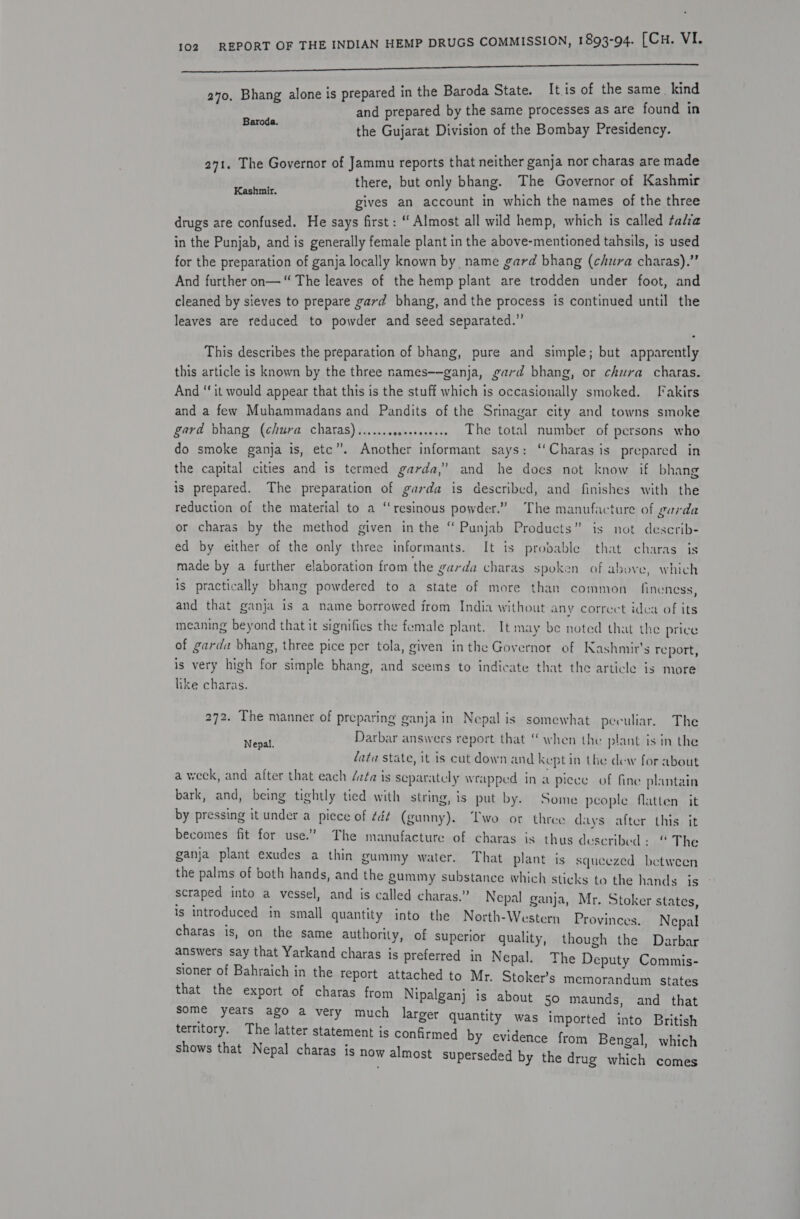 a0, Bhang alone is prepared in the Baroda State. Itis of the same. kind and prepared by the same processes as are found in kent the Gujarat Division of the Bombay Presidency. 271. The Governor of Jammu reports that neither ganja nor charas are made there, but only bhang. The Governor of Kashmir gives an account in which the names of the three drugs are confused. He says first : ‘‘ Almost all wild hemp, which is called ¢alia in the Punjab, and is generally female plant in the above-mentioned tahsils, is used for the preparation of ganja locally known by name gard bhang (chura charas).” And further on—“ The leaves of the hemp plant are trodden under foot, and cleaned by sieves to prepare gard bhang, and the process is continued until the leaves are reduced to powder and seed separated.’ Kashmir. This describes the preparation of bhang, pure and simple; but apparently this article is known by the three names—-ganja, gard bhang, or chura charas. And ‘‘it would appear that this is the stuff which is occasionally smoked. [*akirs and a few Muhammadans and Pandits of the Srinagar city and towns smoke gard bhang (chura charas)...... seoeeeseeeee The total number of persons who do smoke ganja is, etc”. Another informant says: ‘‘Charas is prepared in the capital cities and is termed garda,” and he does not know if bhang is prepared. The preparation of garda is described, and finishes with the reduction of the material to a “resinous powder.” The manufacture of garda or charas by the method given in the ‘ Punjab Products” is not describ- ed by either of the only three informants. It is probable that charas is made by a further elaboration from the garda charas spoken of above, which is practically bhang powdered to a state of more than common fineness, and that ganja is a name borrowed from India without any correct idea of its meaning beyond that it signifies the female plant. It may be noted that the price of garda bhang, three pice per tola, given inthe Governor of Kashmir's report, is very high for simple bhang, and seems to indicate that the article is more like charas. 272. The manner of preparing ganja in Nepal is somewhat peculiar. The Nepal. Darbar answers report that “when the plant is in the data state, it is cut down and keptin the dew for about a week, and after that each /zta is separately wrapped in a piece of fine plantain bark, and, being tightly tied with string, is put by. Some people flatten it by pressing it under a piece of ¢é¢ (gunny). Two or three days after this it becomes fit for use.” The manufacture of charas is thus described: “ The ganja plant exudes a thin gummy water. That plant is squeezed between the palms of both hands, and the gummy substance which sticks to the hands is scraped into a vessel, and is called charas.” Nepal ganja, Mr. Stoker states, is introduced im small quantity into the North-Western Provinces. Nepal charas is, on the same authority, of superior quality, though the Darbar answers say that Yarkand charas is preferred in Nepal. The Deputy Commis- sioner of Bahraich in the report attached to Mr. Stoker’s memorandum states that the export of charas from Nipalganj is about so maunds, and that eueroMe Ute salenen bemeed Chis oe RE y evidence from Bengal, which shows that Nepal charas is now almost superseded by the drug which comes