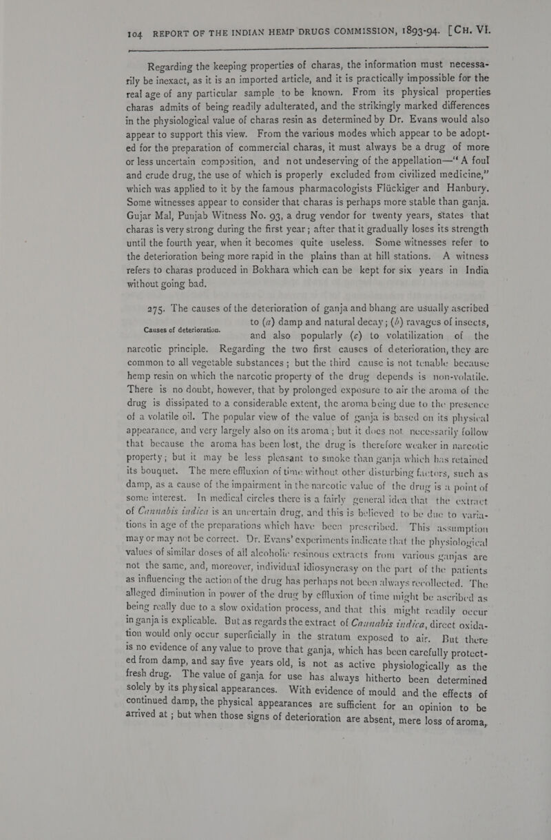 pa Regarding the keeping properties of charas, the information must necessa~ rily be inexact, as it is an imported article, and it is practically impossible for the real age of any particular sample to be known. From its physical properties charas admits of being readily adulterated, and the strikingly marked differences in the physiological value of charas resin as determined by Dr. Evans would also appear to support this view. From the various modes which appear to be adopt- ed for the preparation of commercial charas, it must always be a drug of more or less uncertain composition, and not undeserving of the appellation—‘ A foul and crude drug, the use of which is properly excluded from civilized medicine,” which was applied to it by the famous pharmacologists Fliickiger and Hanbury, Some witnesses appear to consider that charas is perhaps more stable than ganja. Gujar Mal, Punjab Witness No. 93, a drug vendor for twenty years, states that charas is very strong during the first year; after that it gradually loses its strength until the fourth year, when it becomes quite useless. Some witnesses refer to the deterioration being more rapid in the plains than at hill stations. A witness refers to charas produced in Bokhara which can be kept for six years in India without going bad. 275. The causes of the deterioration of ganja and bhang are usually ascribed to (a) damp and natural decay; (4) ravages of insects, and also popularly (c) to volatilization of the narcotic principle. Regarding the two first causes of deterioration, they are common to all vegetable substances ; but the third cause is not tenable because hemp resin on which the narcotic property of the drug depends is non-volatile. There is no doubt, however, that by prolonged exposure to air the aroma of the drug is dissipated to a considerable extent, the aroma being due to the presence of a volatile oil. The popular view of the value of ganja is based on its physical appearance, and very largely also on its aroma; but it does not necessarily follow that because the aroma has been lost, the drug is therefore weaker in narcotic property; but it may be less pleasant to smoke than ganja which has retained its bouguet. The mere effuxion of time without other disturbing factors, such as damp, as a cause of the impairment in the narcotic value of the drug is a point of Causes of deterioration. some interest. In medical circles there is a fairly general idea that the extract of Cannabis tudica is an uncertain drug, and this is believed to be due to varia- tions in age of the preparations which have been prescribed. This assumption may or may not be correct. Dr. Evans’ expcriments indicate that the physiological values of similar doses of ail alcoholic resinous extracts from various eanjas are not the same, and, moreover, individual idiosyncrasy on the part of the patients as influencing the action of the drug has perhaps not been always recollected. The alleged diminution in power of the drug by eflluxion of time might be ascribec being really duc to a slow oxidation process, and that. this might readily occur in ganjais explicable. Butas regards the extract of Cannabis indica, direct oxida- tion would only occur superficially in the stratum exposed to air. But there is no evidence of any value to prove that ganja, which has been carefully protect- ed from damp, and say five years old, is not as active physiologically as the fresh drug. The value of ganja for use has always hitherto been determined solely by its physical appearances. With evidence of mould and the effects of continued damp, the physical appearances are sufficient for an opinion to be arrived at ; but when those signs of deterioration are absent, mere loss of aroma, as