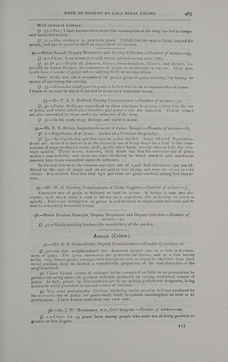  With crimes of violence. Q. 53.—Yes; | have known cases where the consumption of the drug has led to tempo- rary homicidal frenzy. Q. 51.—The evidence is generally given. [think that the man is living beyond his means, and has to resort to theft to supplement his income.  j2.— Abdus Samad, Deputy Mayistrate and Deputy Collector.—Nuamber of wriness—55. Q. r.—Lhave been connected with excise administration since 1887, Q. 51 &amp; 52.-——Nearly all clubmen, rioters, house-breakers, thieves, and dacoits, es- pecially in Lower Bengal, are consumers of ganja in moderation or excess. They gen- erally have a smoke of ganja before sallying forth on an expedition, Petty thefts are often committed by poepie given to ganja smoking, but having no ay 2 . . £ é bed means of satisfying the craving. Q. 53.—Excessive indulgence in ganja is believed to incite to unpremeditated crime. I know of no case in which it bas led to temporary homicidal frenzy. 33-—Mr. C. A. S. Bedford, Deputy Commissioner.—Number of wetness — 32. Q. 51.—Vetty thefts are committed by those who have been long addicted to the use of ganja, and whose intellectual faculties and moral sense are impaired. Violent crimes are also committed by those under the influcuce of the drug. Q. §2.—In the acute stage riotings and murders occur. 34.—Mr. E. R. Henry, Inspector-General of Police, Bengal —Number of weétness—85 Q. 1.—lExperience of 21 years. Author of a Criminal Biography. Q. 53.—As regards this question opinion is also divided. Some District Superinten- dents are inclined to believe that the excessive use of hemp drugs dovs lead to the com- niission of unpremeditaiea crime, while, on the other hand, several officers hold the con- trary opinion, There seems, however, little doubt but that the excessive use of ganja makes a man irritable, and there.are cases on record in) which murders aud murderous assaults have been committed under its influence, In his oral statement the witness says that out of 1,408 bad characters tag are ad- dicted to the use of ganja aud 106 are said to take bhang, and none are shown to take charas. It is evident froin this that 14%) per cent. are ganja-smokers among bad charac- ters. 35.-—Mr, W. HH. Grimley, Commissioner of Chota Nagpore.—Number of witness—3. Excessive use of ganja is believed to lead to crime. It brings a man into dis- repute, and when once a man is known as a_ reprobate, the transition to crime is speedy. Excessive indulgence in ganja is said to incite to unpremeditated criune and to lead to temporary homicidal frenzy. 36.—Navin Krishna Banerjee, Deputy Magistrate and Deputy Coliector—Numdber of WLLNESS—— 42. Q. 51.—Ganja-smoking hardens the sensibilities of the smoker,  Assam (Crime). 37.—Mr. RR. S. Greenshields, Deputy Commissioner.—Numober of witness—6. Q. 5r.—In ths neighbourhood the Assamese proper are as a rule non-consu- mers of ganja. The ganja consumers are generally foreigners, and as a rate belong tothe very lowest grades amongst such foreigners, aad, as might be expected from their social position, they do furnish a considerable proportion of the bad characters of the neighbourhood. 52. Lhave known crimes of violence to be committed on little or no provocation by persons labouring under the peculiar delirium produced by along continued course of ganja. In fact, people in this condition are m my opinion particularly dangerous, being extremely easily provoked to commit crimes of violence. 53. Yes, most undoubtedly. Persons labouring under peculiar delirium produced by the excessive use of gania are particalarly liable to commit mauslaughter on little or no provocation. | have known more than one such case. 38.—Dr. J. W. Macnamara, M.D., Civil Surgcon.—Number of witness—20. Q. r—I have for 13 years been among people who make use of hemp products to greater or less degree. 117