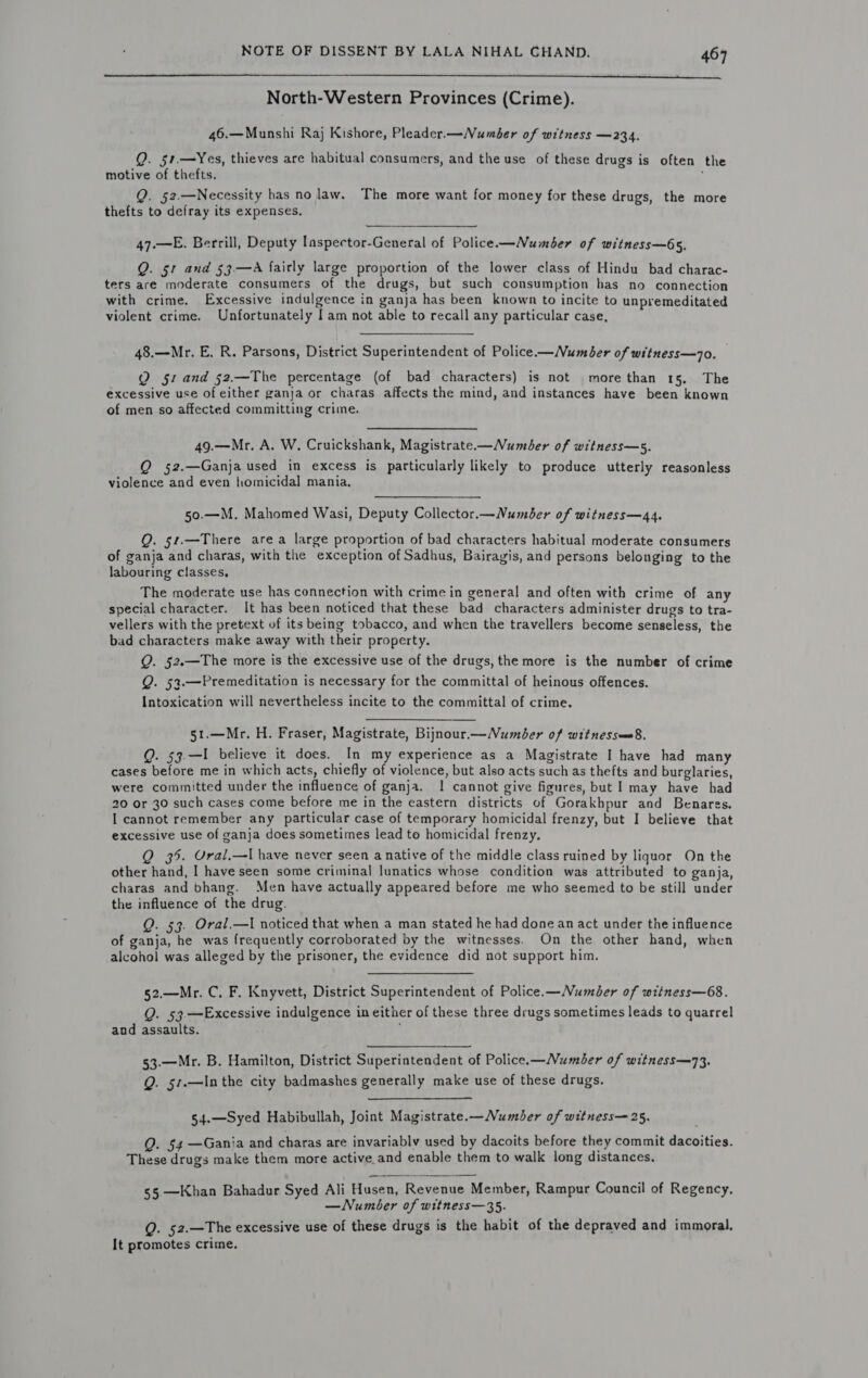  North-Western Provinces (Crime). 46.—Munshi Raj Kishore, Pleader.—Number of witness —234. Q. 51,.—Yes, thieves are habitual consumers, and the use of these drugs is often the motive of thefts. Q. 52.—Necessity has no law. The more want for money for these drugs, the more thefts to defray its expenses. 47.—E. Berrill, Deputy Iaspector-General of Police—Number of witness—65. Q. 51 and 53.—A fairly large proportion of the lower class of Hindu bad charac- ters are moderate consumers of the drugs, but such consumption has no connection with crime. Excessive indulgence in ganja has been known to incite to unpremeditated violent crime. Unfortunately I am not able to recall any particular case, 48.—Mr. E. R. Parsons, District Superintendent of Police —Number of witness—7o. | Q 51 and 52.—The percentage (of bad characters) is not more than 15. The excessive use of either ganja or charas affects the mind, and instances have been known of men so affected committing crime. 49.—Mr. A. W. Cruickshank, Magistrate—Number of witness—s. Q 52.—Ganja used in excess is particularly likely to produce utterly reasonless violence and even homicidal mania, 50.—M. Mahomed Wasi, Deputy Collector.—Number of witness—44. Q. 54.—There area large proportion of bad characters habitual moderate consumers of ganja and charas, with the exception of Sadhus, Bairagis, and persons belonging to the labouring classes, The moderate use has connection with crime in general and often with crime of any special character. It has been noticed that these bad characters administer drugs to tra- vellers with the pretext of its being tobacco, and when the travellers become senseless, the bad characters make away with their property. Q. 52.—The more is the excessive use of the drugs, the more is the number of crime Q. 53.—Premeditation is necessary for the committal of heinous offences. Intoxication will nevertheless incite to the committal of crime. 51.—Mr. H. Fraser, Magistrate, Bijnour.—Number of witnessee8, Q. 53.—I believe it does. In my experience as a Magistrate I have had many cases before me in which acts, chiefly of violence, but also acts such as thefts and burglaries, were committed under the influence of ganja. 1! cannot give figures, but | may have had 20 or 30 such cases come before me in the eastern districts of Gorakhpur and Benares. I cannot remember any particular case of temporary homicidal frenzy, but I believe that excessive use of ganja does sometimes lead to homicidal frenzy, Q 35. Ural,—lI have never seen a native of the middle class ruined by liquor On the other hand, I have seen some criminal lunatics whose condition was attributed to ganja, charas and bhang. Men have actually appeared before me who seemed to be still under the influence of the drug. Q. 53. Oral.—I noticed that when a man stated he had done an act under the influence of ganja, he was frequently corroborated by the witnesses. On the other hand, when alcohol was alleged by the prisoner, the evidence did not support him. 52.—Mr. C. F. Knyvett, District Superintendent of Police.—Number of witness—68. Q. 53—Excessive indulgence in either of these three drugs sometimes leads to quarrel and assaults. ; 53-—Mr. B. Hamilton, District Superintendent of Police.—Number of witness—73. Q. 51.—In the city badmashes generally make use of these drugs. 54.—Syed Habibullah, Joint Magistrate.—Number of witness— 25. Q. 54 —Gania and charas are invariably used by dacoits before they commit dacoities. These drugs make them more active and enable them to walk long distances. 55 —Khan Bahadur Syed Ali Husen, Revenue Member, Rampur Council of Regency. —Number of witness—35. Q. 52.—The excessive use of these drugs is the habit of the depraved and immoral. It promotes crime.