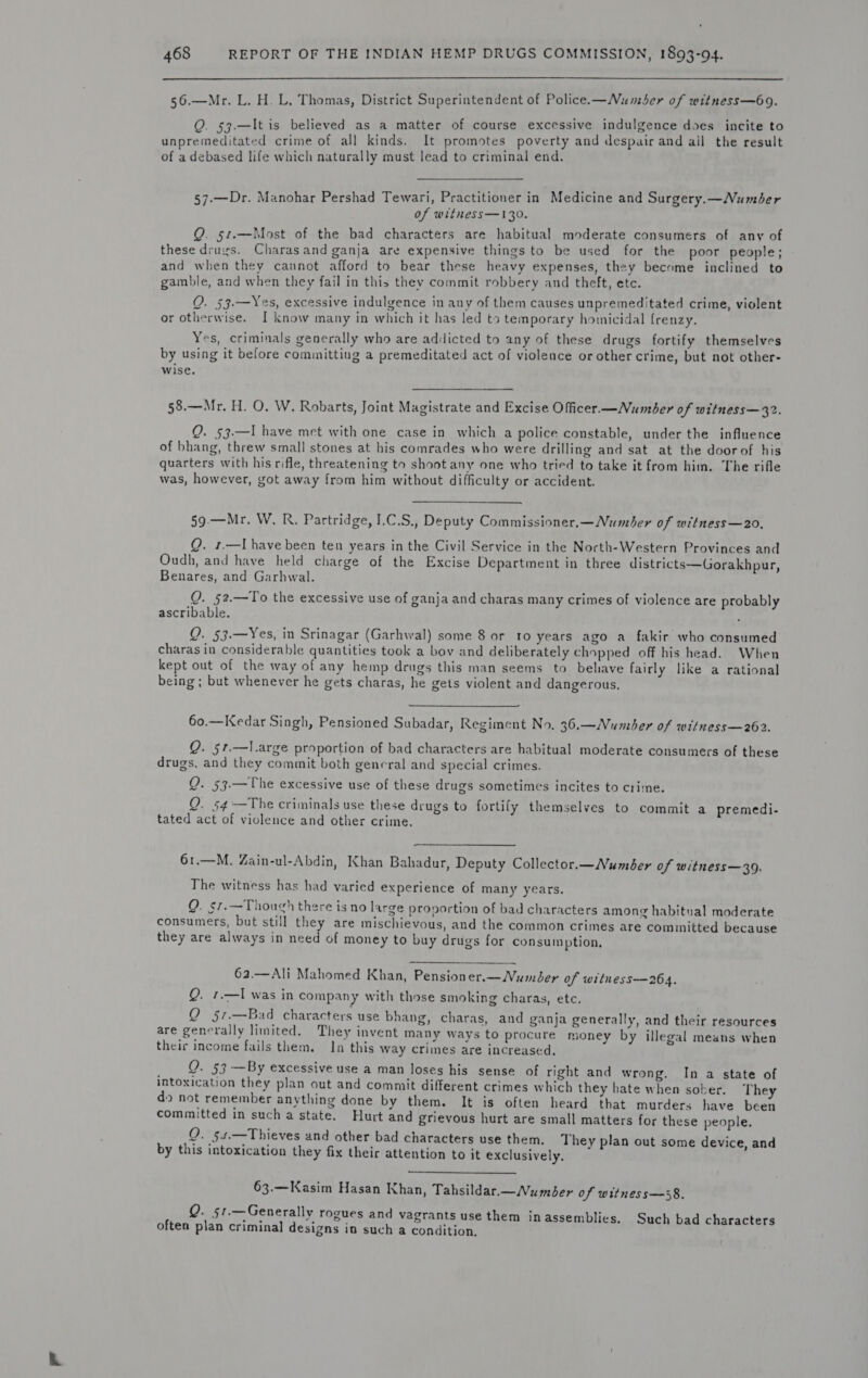  56.—Mr. L. H. L, Thomas, District Superintendent of Police.—Numser of witness—69. Q. 53.—It is believed as a matter of course excessive indulgence does incite to unpremeditated crime of all kinds. It promotes poverty and despair and ail the result of a debased life which naturally must lead to criminal end, 57-—Dr. Manohar Pershad Tewari, Practitioner in Medicine and Surgery.—Number of witness —130. Q. 51.—Most of the bad characters are habitual moderate consumers of any of these drugs. Charasand ganja are expensive things to be used for the poor people; and when they caunot afford to bear these heavy expenses, they become inclined to gamble, and when they fail in this they commit robbery and theft, etc. QO. 53.—Yes, excessive indulgence in any of them causes unpremeditated crime, violent ~ or otherwise. I know many in which it has led to temporary homicidal frenzy. Yes, criminals generally who are addicted to any of these drugs fortify themselves by using it before committing a premeditated act of violeace or other crime, but not other- wise. 5§8.—Mr. H. QO. W. Robarts, Joint Magistrate and Excise Officer.—Number of witness—32. Q. §3.—I have met with one case in which a police constable, under the influence of bhang, threw small stones at his comrades who were drilling and sat at the door of his quarters with his rifle, threatening to shoot any one who tried to take it from him. The rifle was, however, got away from him without difficulty or accident. 59.—Mr. W. R. Partridge, I.C.S., Deputy Commissioner.—Number of witness—20, Q. 1,—T have been ten years in the Civil Service in the North-Western Provinces and Oudh, and have held charge of the Excise Department in three districts—Gorakhpur, Benares, and Garhwal. Q. 52.—To the excessive use of ganja and charas many crimes of violence are probably ascribable. . Q. 53.—Yes, in Srinagar (Garhwal) some 8 or to years ago a fakir who consumed charas in considerable quantities took a bov and deliberately chopped off his head. When kept out of the way of any hemp drugs this man seems to behave fairly like a rational P ) ) p drug : being; but whenever he gets charas, he gets violent and dangerous. &gt; &gt; , 5 60.—Kedar Singh, Pensioned Subadar, Regiment No. 36.—Number of witness—262. Q. 57.—l.arge proportion of bad characters are habitual moderate consumers of these drugs, and they commit both general and special crimes. Q. 53.—The excessive use of these drugs sometimes incites to crime. Q. 54-—The criminals use these drugs to fortify themselves to commit a premedi- tated act of violence and other crime.  61.—M. Zain-ul-Abdin, Khan Bahadur, Deputy Collector.—Number of witness—39. The witness has had varied experience of many years. Q. §7.—Though there is no large provortion of bad characters among habitual moderate consumers, but still they are mischievous, and the common crimes are committed because they are always in need of money to buy drugs for consumption, 63.—Ali Mahomed Khan, Pensioner.—Number of witnhess—264. Q. 1.—I was in company with those smoking charas, etc. Q 57.—Bad characters use bhang, charas, and ganja generally, and their resources are generally limited. They invent many ways to procure money by illegal means when their income fails them. In this way crimes are increased, Q. 53 —By excessive use a man loses his sense of right and wrong. In a state of intoxication they plan out and commit different crimes which they hate when sober. They do not remember anything done by them. It is often heard that murders have been committed in such a state. Hurt and grievous hurt are small matters for these people. Q. 54.—Thieves and other bad characters use them. They plan out some device, and by this intoxication they fix their attention to it exclusively,  63.—Kasim Hasan Khan, Tahsildar.—Vumber of witness—58. Q. §t.—Generally rogues and vagrants use them inassemblics. Such bad characters often plan criminal designs in such a condition,