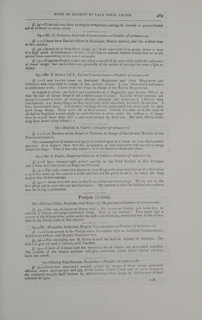    Q. 54.—Criminals use them to acquire tem i ; su emporary co : q act of violence or other crime. . i SETRIAR Ene saR bur Parone Maa  Ac, 7 be: ae? 64.—Mr. E. Rodgers, Assistant Commissioner —Number af witness—24, mi ae vy bene been Excise Officer in Hamirpur, Meerut district, and for a short time Q. §2.—Intoxication from these drugs, an} more especially from ganja, raises a man Fe PLR a rincnti i baie Spas leads him to commit violent crimes that he would e sani oments, of pce! Leah Td ea na ed are often committed by men while under the influence Aieyl gs; such crimes are generally of the nature of revenge for some slight or 65.—Mr. T. Stoker, 1.C.S., Excise Commissioner.— Number of wriness—6 Q. 1.—I was twelve years an Assistan lagis i faci Collector, and constantly in chard Of Stl net Bg anny = i Mac iscrace ind lia oe fu ig g ve district excise. I was three and a half years &gt; \ g ave He , ae : * c « ement work. 1 have be en two years in charge of the Excise Department. y regard Pe ae my belief and experience as a Magistrate and Excise Offcer is nat the use of hemp drugs is not a direct cause of crime. Incases where persons are going to commit acrime of violence already arranged and determined, I believe they undoubtedly use hemp drugs, as they might &lt;¢ ther sti nt 42 fevett ae pueey lly I gs, as they might any other stimulant, to fortify themselves. I hie ‘bie n giabiee tt I ace. catching dacoits red-handed who were said to have . . “ isha drugs. ley were all in their senses. I think, too, that. as in the case of alcohol in England, a man might go much further in crime under the influence of drugs than ke would have done had sc not been excited by their use. But such effects of the drug have never come before ic, 66.—Hon’ble A. Cade!l.—Number of wttness—1. Q 1—lam Member of the Board of Revenue in charge of Excise and Member of the Provincial Council. The consumption of charas and ganja is looked upon as a more or less disreputable yractice. It is natural then that the proportion of bad characters who use these drugs should be large. That is the only connection | see between them and crime. 67.—Mr. F. Porter, Inspector-General of Police.—Number of witiess—64. QO. 1—I have twenty-eight years’ service in the Civil Service in this Province and a little over two years as Inspector- General. Q. 51.—The only connection between ‘hese drugs and crime that I know of is that when a men has made up his mind to a crime and has not the pluck to do it, he takes the drug to give him Dutch courage. ‘ Q. 54.—! think very few men in the Police force use these drugs. Wedo not in the first place put in men who are habitual users. My opinion is that the habitual use unfits a man for being a policeman, : cpt Punjab (Crime), 68.—Behram Khan, Zemindar and Honorary Magistrate—Numiber of witness—61. O. 53.—The use of charas or bhang makes the consumer frantic and leads him to commit a violent and unpremeditated crime. Here is an instance. Two years ago a person of the Khosa tribe, while under the influcace of bhang, murdered one of his tribes- men in the Khosa ilaka in this district. 69.—Mr. Alexander Anderson, Deputy Conmissioner.—Number of wriness—to. Q. 1.—I have served in the Punjab since November 1872 as Assistant Commissioner, Settlement Oilicer, and Deputy Commissioner. Q. 52.—The excessive use of charas is said to lead to crimes of violence. The belicf is general and, | believe, well founded. . 53.— Crimes of violence and the excessive use of charas are associated together. The records of the lunatic asylums will give numerous cases where charas smokers have run amok, 7o.—Sheikh Riaz Hussain, Zemindar.— Number of witness—57. Q. 51.—Some bad characters commit crimes by means of these drugs, generally offences under sections 377 and 379 of the Indian Penal Code, and in some instances the criminals stupefy their victims by administering these drugs in furtherance of theic criminal des'gas. 113  