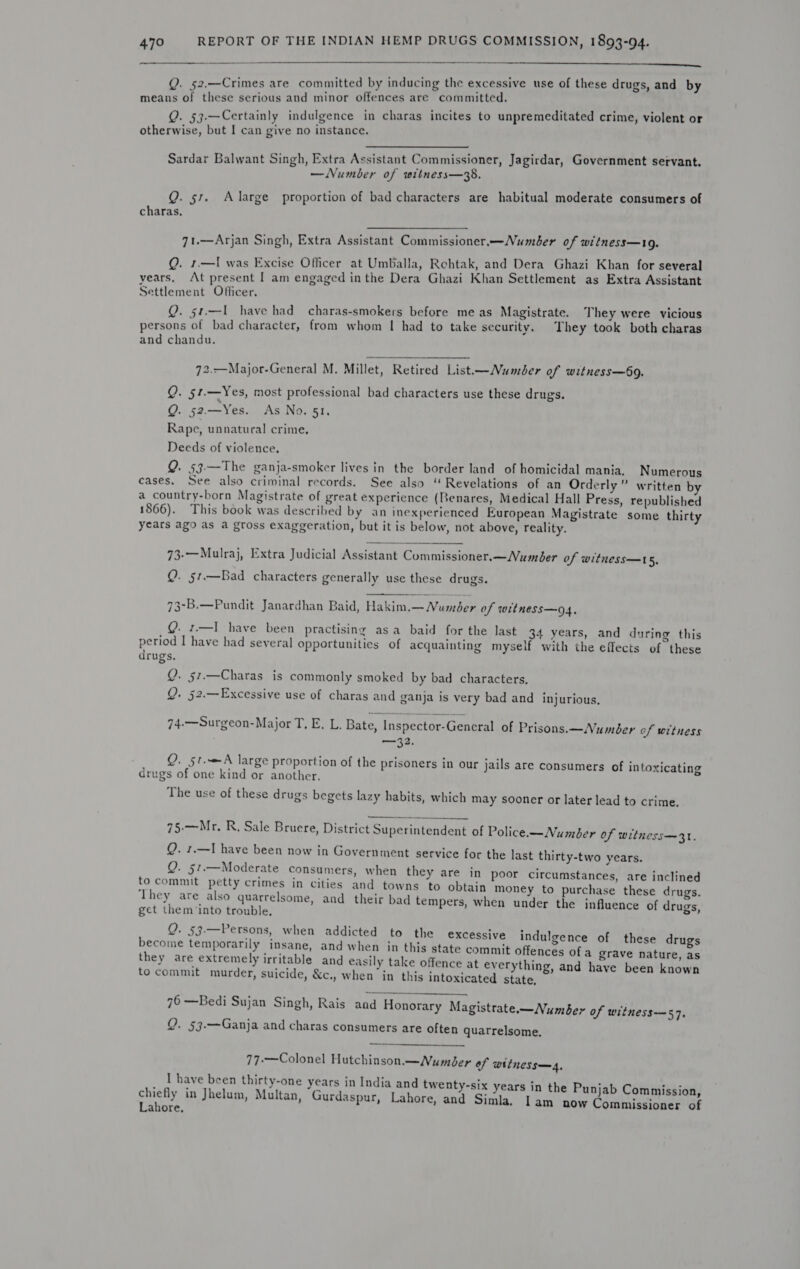 SANT he ace 7 fet be sh dns a Ae adh endl ETATos Reda els Q. 52.—Crimes are committed by inducing the excessive use of these drugs, and by means of these serious and minor offences are committed. Q. 53-—Certainly indulgence in charas incites to unpremeditated crime, violent or otherwise, but [ can give no instance. Sardar Balwant Singh, Extra Assistant Commissioner, Jagirdar, Government servant. y ts ° a] —Number of witness—38, Q. 51. Alarge proportion of bad characters are habitual moderate consumers of charas, 7t.—Arjan Singh, Extra Assistant Commissioner.—Number of witness—19. Q. 1.—I was Excise Officer at Umballa, Rehtak, and Dera Ghazi Khan for several years, At present | am engaged inthe Dera Ghazi Khan Settlement as Extra Assistant Settlement Officer, Q. s1.—I1 have had charas-smokers before meas Magistrate. They were vicious persons of bad character, from whom | had to take security. They took both charas and chandu. 72.-——Major-General M. Millet, Retired List—Numder of witness—69. Q. 51.—Yes, most professional bad characters use these drugs. &amp; Q. 52.—Yes. As No. 51, Rape, unnatural crime, Deeds of violence, Q. 53.—The ganja-smoker lives in the border land of homicidal mania. Numerous cases, See also criminal records. See also “ Revelations of an Orderly” written b a country-born Magistrate of great experience (Benares, Medical Hall Press, republished ay 8 2 as : : : : 1866). This book was described by an inexperienced European Magistrate some thirty years ago as a gross exaggeration, but it is below, not above, reality. 73-—Mulraj, Extra Judicial Assistant Commissioner.—Number of witness—t5, Q. §1.—Bad characters generally use these drugs.  73-B.—Pundit Janardhan Baid, Hakim.— Numder of witness—o4, Q. 1.—I have been practising asa baid for the last 34 years, and during this period I have had several opportunities of acquainting myself with the effects of these drugs. S Q. 57.—Charas is commonly smoked by bad characters, Q. 52.—Excessive use of charas and ganja is very bad and injurious. 74.—Surgeon-Major T, E. L. Bate, Inspector-General of Prisons. —Number of witness —32. Q. 51.A large proportion of the prisoners in our jails are consumers of intoxicating drugs of one kind or another. The use of these drugs begets lazy habits, which may sooner or later lead to crime.  7§-—Mr. R, Sale Bruere, District Superintendent of Police.—Number of witness—31. Q. 1.—I have been now in Government service for the last thirty-two years. Q. 51.—Moderate consumers, when they are in poor circumstances, are inclined to commit petty crimes in cities and towns ‘to obtain money to purchase these drugs. They are also quarrelsome, and their bad tempers, when under the influence of drugs, get them ‘into trouble. Q. 53.—Persons, when addicted to the excessive become temporarily insane, and when in this state commit offences of a grave nature, as they are extremely irritable and easily take offence at everything, and have been known to commit murder, suicide, &amp;c., when in this intoxicated state, indulgence of these drugs 76 —Bedi Sujan Singh, Rais and Honorary Magistrate.—Number of witness—57. Q. 53.—Ganja and charas consumers are often quarrelsome.  77-—Colonel Hutchinson.—Number of witness—4, I have been thirty-one years in India and twenty-six chiefly in Jhelum, Multan, “Gurdaspur, Lahore, and Si Lahore, years in the Punjab Commission, mla. Iam now Commissioner of