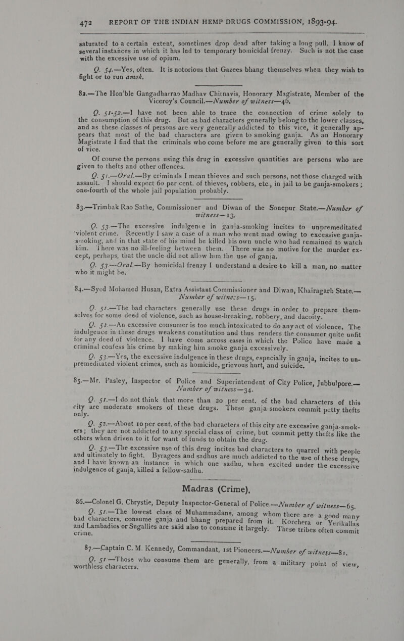  saturated to acertain extent, sometimes drop dead after taking a long pull. I know of several instances in which it has led to temporary homicidal frenzy. Such is not the case with the excessive use of opium. Q. 54.—Yes, often, It is notorious that Gazees bhang themselves when they wish to fight or to run amok, ‘  8a.—The Hon'ble Gangadharrao Madhav Chitnavis, Honorary Magistrate, Member of the Viceroy’s Council.— Number of witness—49, Q. 51-52.—I have not been able to trace the connection of crime solely to the consumption of this drug. But as bad characters generally belong to the lower classes, and as these classes of persons are very generally addicted to this vice, it generally ap- ears that most of the bad characters are given to smoking ganja. Asan Honorary Recietiats I find that the criminals who come before me are generally given to this sort of vice. Of course the persons using this drug in excessive quantities are persons who are given to thefts and other offences. Q. §1.—Oral.—By criminals I mean thieves and such persons, not those charged with assault, I should expect 60 per cent. of thieves, robbers, etc., in jail to be ganja-smokers ; one-fourth of the whole jail population probably. 83.—Trimbak Rao Sathe, Commissioner and Diwan of the Sonepur State.—Number of witnhess—13. Q. 53.—The excessive indulgence in ganja-smoking incites to unpremeditated ‘violent crime. Recently I saw a case of a man who went mad owing to excessive ganja- smoking, and in that state of his mind he killed his own uncle who had remained to watch him. ‘There was no ill-feeling between them. There was no motive for the murder ex- cept, perhaps, that the uncle did not allow him the use of ganja. Q. 53-—-Oral.—By homicidal frenzy I understand a desire to killa man, no matter who it might be, 84.—Syed Mohamed Husan, Extra Assistant Commissioner and Diwan, Khairagarh State.— Number of witne:s—15. Q. 51.—The bad characters generally use these drugs in order to prepare them- selves for some deed of violence, such as house-breaking, robbery, and dacoity. Q. §2.—An excessive consumer is too much intoxicated to do any act of violence, The indulgence in these drugs weakens constitution and thus renders the consumer quite unfit for any deed of violence. I have come across cases in which the Police have made a criminal confess his crime by making him smoke ganja excessively. Q. §3.—Yes, the excessive indulgence in these drugs, especially in ganja, incites to un- premeditated violent crimes, such as homicide, grievous hurt, and suicide,  85.—Mr. Pasley, Inspector of Police and Superintendent of City Police, Jubbu!pore.— Number of witness—34. _ Q. §1—I do not think that more than 20 per cent. of the bad characters of this city are moderate smokers of these drugs. These ganja-smokers commit petty thefts only, Q. 52.—About 10 per cent, of the bad characters of this city are excessive ganja-smok- ers; they are not addicted to any special class of crime, but commit petty thefts like the others when driven to it for want of funds to obtain the drug. Q. 53.—The excessive use of this drug incites bad characters to quarrel with people and ultimately to fight. Byragees and sadhus are much addicted to the use of these drugs and I have known an instance in which one sadhu, when excited under the excessive indulgence of ganja, killed a fellow-sadhu. Madras (Crime), 86.—Colonel G. Chrystie, Deputy Inspector-General of Police —Number of witness—65. Q. 51.—The lowest class of Muhammadans, among whom there are a good many ei reanenie eaene ganja ane bhang prepared from it. Korchera or Yerikallas 7 rg a j , y a . . ai ebes adies or Sugallies are said also to consuine it largely. These tribes often commit   87.—Captain C. M. Kennedy, Commandant, tst Pioneers.—Number of witness—8 1. Q. 51.—Those who consume them are generally, from a military point of view worthless characters, :