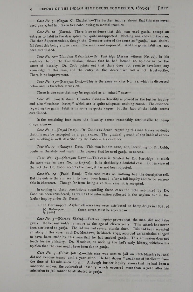  re a Case No. g—(Gagan C. Chathati)—The further inquiry shows that this man never used ganja, but had taken to alcohol owing to mental troubles. Case No. 1o—(Garua).—There is no evidence that this man used ganja, except an entry as to habit in the descriptive roll, quite unsupported. Nothing was known of the man, The then Superintendent, though the Overseer entered the cause as “ ganja,” was doubt- ful about this being a toxic case. The man is not improved. And the ganja hahit has not been established. Case No. r2—(Manohar Mahanta).—Dr. Partridge (Assam witness No. 22), in his evidence before the Commission, shows that he had formed no opinion as to the cause of insanity. Dr. Cobb points out that there does not seem to have been any knowledge of this man, and the entry in the descriptive roll is not trustworthy. There is no improvement. Case No, 15—(Narayan Das),—This is the same as case No. 11, which is discussed below and is therefore struck off. There is one case that may be regarded as a ‘‘ mixed” case— Case No. j—(Baishmar Chandra Saha).—Heredity is proved in the further inquiry ’ and also “business losses,” which are a quite adequate exciting cause. The evidence regarding the ganja habit is in some respects vague; but the fact of the habit seems established. In the remaining four cases the insanity seems reasonably attributable to hemp drugs alone— Case No, 2—(Dayal Dass).—Dr. Cobb’s evidence regarding this man leaves no doubt that this may be accepted as a ganjacase. The gradual growth of the habit of exces- sive smoking is well described by Dr. Cobb in his evidence. Case No. 11—(Narayan Das).—This man is now sane, and, according to Dr. Cobb, confirms the statement made in the papers that he used ganja to excess. Case No. 13-—~(Narayan Nawa).—This case is treated by Dr. Partridge in much the same way as case No. 12 (supra). It is decidedly a doubtful case. But in view of the fact that Dr. Cobb accepts the case, it has not been rejected. Case No. 14—(Padai Ram).—This case rests on nothing but the descriptive roll. But the entries therein seem to have been framed aftcr a full inquiry and to be reason- able in character. Though far from being a certain case, it is accepted. In coming to these conclusions regarding these cases the note submitted by Dr. Cobb has been considered, as well as the information collected in the asylum and in the further inquiry under Dr. Russell. In the Berhampore Asylum eleven cases were attributed to hemp drugs in 1892; of (4) Berhampore. these seven must be rejected— (p. 54-61.) Case No. g3—(Karanu Shaha).—Further inquiry proves that the man did not take ganja. He became suddenly insane at the age of eleven years. This attack has never been attributed to ganja. The lad has had several attacks since. This had been accepted all along in this case, until Dr. Meadows, in March 1894, recorded an admission alleged to have been made by this man that he had smoked ganja. This admission does not touch his early history. Dr. Meadows, on noticing the lad’s early history, withdrew his Opinion that the case might have been due to ganja. Case No. 4—(Bihari Jolaha).—This man was sent to jail on 18th March 1891 and did not become insane until a year after. He had shown “ weakness of intellect” from the time of his admission to jail. Although further inquiry shows that he had been a moderate smoker, the outbreak of insanity which occurred more than a year after his admission to jail cannot be attributed to ganja,