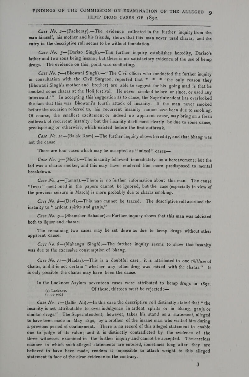 HEMP DRUG CASES OF 1892. LS tr aS a RS a eee eet ee eres Case No, 2—(Fackeray).—The evidence collected in the further inquiry from the man himself, his mother and his friends, shows that this man never used charas, and the entry in the descriptive roll seems to be without foundation. Case No. 5—(Dariao Singh}.—The further inquiry establishes heredity, Dariao’s father and two sons being insane ; but there is no satisfactory evidence of the use of hemp drugs. The evidence on this point was conflicting. Case No. 7—(Bhowani Singh).— The Civil officer who conducted the further inquiry in consultation with the Civil Surgeon, reported that * * ¥* ‘the only reason they (Bhowani Singh’s mother and brother) are able to suggest for his going mad is that he smoked some charas at the Holi festival. He never smoked before or since, or used any intoxicant.’’”’ In accepting this suggestion as to cause, the Superintendent has overlooked the fact that this was Bhowani’s fourth attack of insanity. If the man never smoked before the occasion referred to, his recurrent insanity cannot have been due to smoking. Of course, the smallest excitement or indeed no apparent cause, may bring on a fresh outbreak of recurrent insanity; but the insanity itself must clearly be due to some cause, predisposing or otherwise, which existed before the first outbreak. Case No. 10—(Balak Ram),—The further inquiry shows heredity, and that bhang was not the cause. There are four cases which may be accepted as “ mixed” cases— Case No. 3—(Moti).—The insanity followed immediately on a bereavement; but the lad was a charas smoker, and this may have rendered him more predisposed to mental breakdown. Case No. 4—(Jamna).—There is no further information about this man. The cause “fever” mentioned in the papers cannot be ignored, but the case (especially in view of the previous scizure in March) is more probably due to charas smoking. Case No. 8—(Devi).—This man cannot be traced. The descriptive roll ascribed the insanity to ‘ ardent spirits and ganja.” Case No. g—(Shamsher Bahadur).—Further inquiry shows that this man was addicted both to liquor and charas. The remaining two cases may be set downas due to hemp drugs without other apparent Cause. Case No. 6—(Mahangu Singh).—The further inquiry seems to show that insanity was due to the excessive consumption of bhang. Case No. 11—(Niadar).—This is a doubtful case: it is attributed to one chillum of charas, and it is not certain ‘whether any other drug was mixed with the charas.” It is only possible the charas may have been the cause. In the Lucknow Asylum seventeen cases were attributed to hemp drugs in 1892. Gaul Leetenw: Of these, thirteen must be rejected :— (p. 97: 105.) Case No. 1—(Jaffir Ali).—In this case the descriptive roll distinctly stated that “the insanity is not attributable to over-indulgence in ardent spirits or in bhang, ganja or similar drugs.” The Superintendent, however, takes his stand ona statement, alleged to have been made in May 18go, by a brother of the insane man who visited him during a previous period of coufinement. There is no record of this alleged statement to enable one to judge of its value; and it is distinctly contradicted by the evidence of the three witnesses examined in the further inquiry and cannot be accepted. The careless manner in which such alleged statements are entered, sometimes long after they are believed to have been made, renders it impossible to attach weight to this alleged statement in face of the clear evidence to the contrary. 3