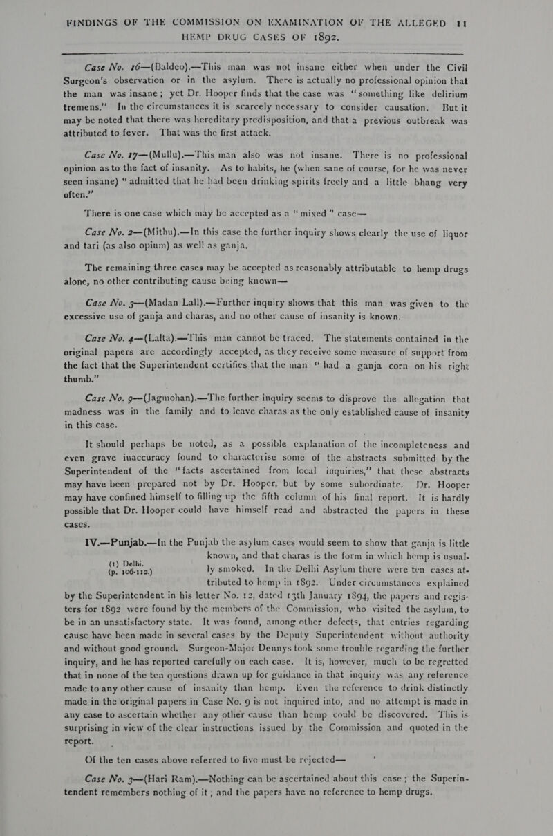 HEMP DRUG CASES OF 1892.   Case No. 16—(Baldeo).—This man was not insane either when under the Civil Surgcon’s observation or in the asylum. There is actually no professional opinion that the man was insane; yet Dr. Hooper finds that the case was “something like delirium tremens.” In the circumstances it is scarcely necessary to consider causation. But it may be noted that there was hereditary predisposition, and that a previous outbreak was attributed to fever. That was the first attack. Case No. 17—(Mullu).—This man also was not insane. There is no professional opinion as to the fact of insanity. As to habits, he (when sane of course, for he was never seen insane) “admitted that he had been drinking spirits freely and a little bhang very often.” There is one case which may be accepted as a “ mixed ” case— Case No. 2—(Mithu).—In this case the further inquiry shows clearly the use of liquor and tari (as also opium) as well as ganja, The remaining three cases may be accepted as reasonably attributable to hemp drugs alone, no other contributing cause being known— Case No. 3—(Madan Lall).—Further inquiry shows that this man was given to the excessive use of ganja and charas, and no other causc of insanity is known. Case No. 4—(Lalta).—This man cannot be traced. The statements contained in the original papers are accordingly accepted, as they receive some measure of support from the fact that the Superintendent certifies that the man “had a ganja corn on his right thumb.” Case No. 9—(Jagmohan).—The further inquiry seems to disprove the allegation that madness was in the family and to Icave charas as the only established cause of insanity in this case. It should perhaps be noted, as a possible explanation of the incompleteness and even grave inaccuracy found to characterise some of the abstracts submitted by the Superintendent of the ‘facts ascertained from local inquiries,’ that these abstracts may have been prepared not by Dr. Hooper, but by some subordinate. Dr. Hooper may have confined himself to filling up the fifth column of his final report. It is hardly possible that Dr. Hooper could have himself read and abstracted the papers in these cases. IV.—Punjab.—In the Punjab the asylum cases would seem to show that ganja is little known, and that charas is the form in which hemp is usual- in ioe ly smoked. In the Delhi Asylum there were ten cases at- tributed to hemp in 1892. Under circumstances explained by the Superintendent in his letter No. 12, dated 13th January 1894, the papers and regis- ters for 1892 were found by the members of the Commission, who visited the asylum, to be in an unsatisfactory state. It was found, among other defects, that entries regarding cause have been made in several cases by the Deputy Superintendent without authority and without good ground. Surgcon-Major Dennys took some trouble regarding the further inquiry, and he has reported carcfully on each case. It is, however, much to be regretted that in none of the ten questions drawn up for guidance in that inquiry was any reference made to any other cause of insanity than hemp. Leven the reference to drink distinctly made in the original papers in Case No. 9 is not inquired into, and no attempt is made in any case to ascertain whether any other causc than hemp could be discovered. This is surprising in view of the clear instructions issued by the Commission and quoted in the report. Of the ten cases above referred to five must be rejected— Case No. 3—(Hari Ram),—Nothing can be ascertained about this case ; the Superin- tendent remembers nothing of it ; and the papers have no reference to hemp drugs.