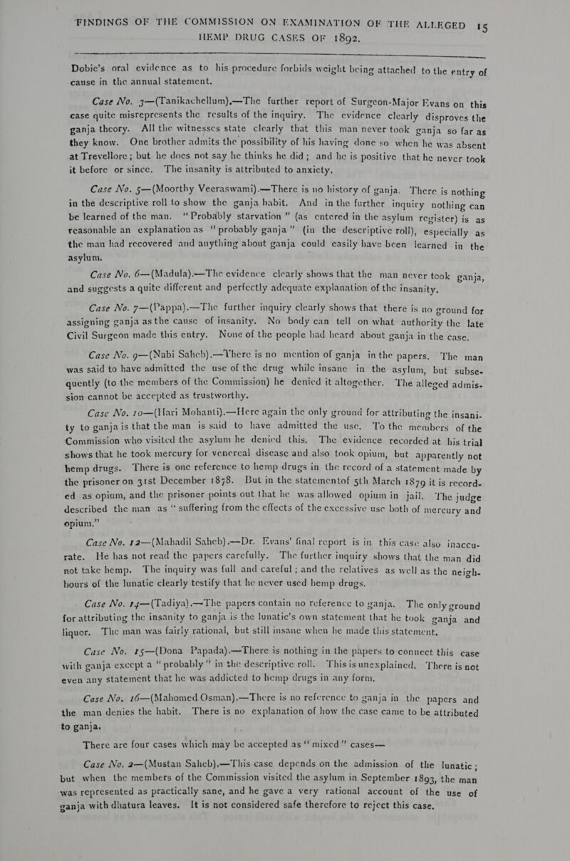 HEMP DRUG CASES OF 1892. a Dobic’s oral evidence as to his procedure forbids weight being attached to the entry of  -cause in the annual statement. Case No. 3—(Tanikachellum).—The further report of Surgeon-Major Evans on this case quite misrepresents the results of the inquiry. The evidence clearly disproves the ganja thcory. All tle witnesses state clearly that this man never took ganja so far as they know. One brother admits the possibility of his having done so when he was absent at Trevellore ; but he docs not say he thinks he did; and he is positive that he never took it before or since. The insanity is attributed to anxiety, Case No. 5—(Moorthy Veeraswami).—There is no history of ganja. There is nothing in the descriptive roll to show the ganja habit. And inthe further inquiry nothing can be Icarned of the man. ‘Probably starvation ” (as entered in the asylum revister) is as reasonable an explanationas “probably ganja” (in the descriptive roll), especially as the man had recovered and anything about ganja could easily have bcen learned in the asylum. Case No. 6—(Madula).—The evidence clearly shows that the man never took ganja and suggests a quite different and perfectly adequate explanation of the insanity, , Case No. 7—(Vappa).—The further inquiry clearly shows that there is no ground for ° . . . e te) assigning ganja asthe cause of insanity. No body can tell on what authority the late Civil Surgeon made this entry. None of the people had heard about ganja in the case Case No. g—(Nabi Saheb).—TYhere is no mention of ganja _ in the papers. The man was said to have admitted the use of the drug while insane in the asylum, but subse- quently (to the members of the Commission) he denied it altogether. The alleged admis. sion cannot be accepted as trustworthy. Case No. ro—(Hari Mohanti).—Here again the only ground for attributing the insani- ty to ganja is that the man is said to have admitted the use. To the members of the Commission who visited the asylum he denicd this, The evidence recorded at his trial shows that he took mercury for venereal disease and also took opium, but apparently not hemp drugs. There is one reference to hemp drugs in the record of a statement made by the prisoner on 31st December 1878. But in the statementof 5th March 1879 it is record- ed as opium, and the prisoner points out that he was allowed opium in jail. The judge described the man as “ suffering from the effects of the excessive use both of mercury and opium.” Case No. r2—(Mahadil Sahecb).—Dr. Evans’ final report is in this case also inaccu- rate. He has not read the papers carefully. The further inquiry shows that the man did not take hemp. The inquiry was full and careful; and the relatives as well as the neigh bours of the lunatic clearly testify that he never used hemp drugs. s Case No. 14—(Tadiya).—The papers contain no reference to ganja. The only ground e Py . . . . a Do z : a &gt; ganja is the atic’ / ate : i : for attributing the insanity to ganja is the lunatic’s own statement that he took ganja and liquor. The man was fairly rational, but still insane when he made this statement, ; ie aba Case No. 15—(Dona Papada).—There is nothing in the papers to connect this case with ganja except a “ probably ” in the descriptive roll. This is unexplained. There is not even any statement that he was addicted to hemp drugs in any form, Case No. 16—(Mahomed Osman).—There is no reference to ganja in the papers and the man denies the habit. There is no explanation of how the case came to be attributed to ganja. There are four cases which may be accepted as “mixed” cases— Case No. 2—(Mustan Saheb).—This case depends on the admission of the lunatic - . . . . 4 but when the members of the Commission visited the asylum in September 1893, the man ‘was represented as practically sane, and he gave a very rational account of the use of ganja with dhatura leaves. It is not considered safe thercfore to reject this case,