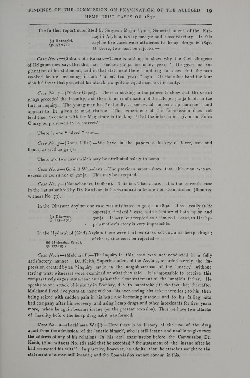 HEMP DRUG CASES OF 1892.   The further report submitted by Surgcon-Major Lyons, Superintendent of the Rat- nagiri Asylum, is very meagre and unsatisfactory. In this (4) Ratnagiri. (p. 171-174) asylum five cases were attributed to hemp drugs in 1892, Of these, two must be rejected— Case No. 1r—(Sidram bin Rama).—There is nothing to show why the Civil Surgeon of Belgaum now says that this man “smoked ganja for many years.’’ Ile gives no ex- planation of his statement, and in that statement thereis nothing to show that the man (ec smoked before becoming insane ‘about ten years” ago, On the other hand the four months’ fever that preceded his attack is a quite adequate cause of insanity, Case No. 3—(Dinkar Gopal).—There is nothing in the papers to show that the use of ganja preceded the insanity, and there is no confirmation of the alleged ganja habit in the further inquiry. The young man has ‘naturally a somewhat imbecile appearance” and appears to be given to masturbation. The experience of the Commission docs not lead them to concur with the Magistrate in thinking “ that the information given in Form C may be presumed to be correct.” There is one “ mixed” case— Case No. 5—(Rama Pillai)—We have in the papers a history of fever, sun and liquor, as well as ganja. There are two cases which may be attributed solcly to hemp— Case No. 2—(Gobind Wasadeo).—The previous papers show that this man wasan excessive consumer of ganja. This may be accepted. Case No. g—(Nanachandra Dudhan).—This is a Thana case. It is the seventh case in the list submitted by Dr. Kartikar in hisexamination before the Commission (Bombay witness No. 73). In the Dharwar Asylum one case was attributed to ganja in 1892. It was really (vide papers) a “ mixed ’”’ case, with a history of both liquor and ° eat ganja. It may be accepted as a “ mixed ”’ case, as Dariap- » pa’s mother’s story is very improbable. In the Hyderabad (Sind) Asylum there were thirteen cases set down to hemp drugs ; of these, nine must be rejected— (6) Hyderabad (Sind). (Pp. 177-195.) Case No, r—(Mulchand).—The inquiry in this case was not conducted in a fully satisfactory manner. Dr. Kcith, Superintendent of the Asylum, recorded merely the im- pression created by an “inquiry made in the neighbourhood of the lunatic,’ without stating what witnesses were examined or what they said. It is impossible to receive this comparatively vague statement as against the clear statement of the lunatic’s father. He speaks to onc attack of insanity in Bombay, due to sunstroke ; to the fact that thereafter Mulchand lived five years at home without his ever seeing him take narcotics ; to his then being seized with sudden pain in his head and becoming insane; and to his falling into bad company after his recovery, and using hemp drugs and other intoxicants for five years more, when he again became insane (on the present occasion). Thus we have two attacks of insanity before the hemp drug habit was formed. Case No. 2—(Lachhman Walji).—Here there is no history of the use of the drug apart from the admission of the lunatic himself, who is still insane and unable to give even the address of any of his relations. In his oral examination before the Commission, Dr. Keith, (Sind witness No. 16) said that he accepted “ the statement of the insane after he had recovered his wits.’ In practice, however, he admits that he attaches weight to the statement of a man still insane ; and the Commission cannot concur in this.