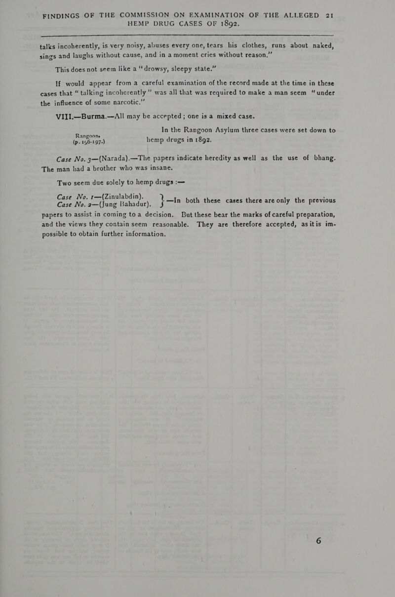 HEMP DRUG CASES OF 1892. Dee ea a A a a A a eee  talks incoherently, is very noisy, abuses every one, tears his clothes, runs about naked, sings and laughs without cause, and in a moment cries without reason,” This does not seem like a “drowsy, sleepy state.” If would appear froma careful examination of the record made at the time in these cases that “ talking incoherently ” was all that was required to make a man seem “under the influence of some narcotic.” VIII.—Burma.—All may be accepted ; one is a mixed case. In the Rangoon Asylum three cases were set down to Rangoone : (p. 146-197-) hemp drugs in 1892. Case No. 3—(Narada).—The papers indicate heredity as well as the use of bhang. The man had a brother who was insane. Two seem due solely to hemp drugs :— Case No. 1—(Zinulabdin), V ; Case No.2—(Jung Bahadur). § —In both these cases there are only the previous papers to assist in coming toa decision. But these bear the marks of careful preparation, and the views they contain seem reasonable. They are therefore accepted, asitis im- possible to obtain further information.