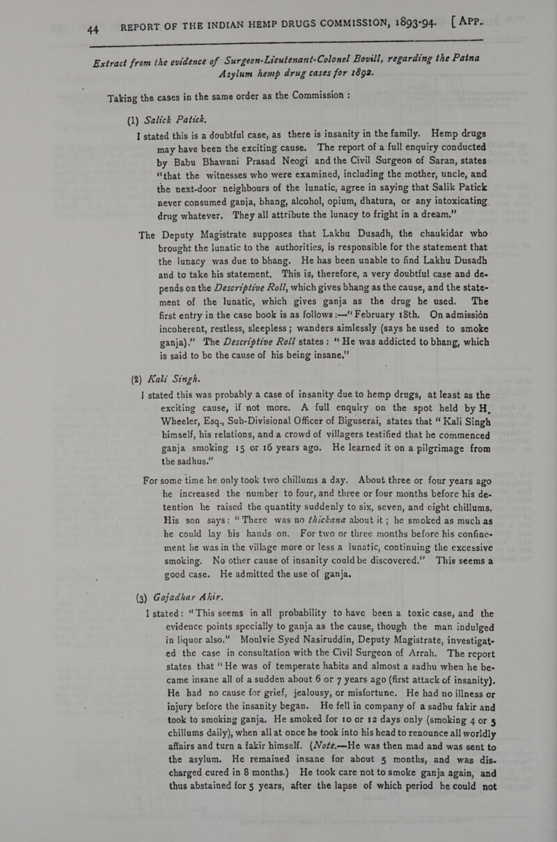 nnn USNS  Extract from the evidence of Surgeon-Lieutenant-Colonel Bovill, regarding the Patna Asylum hemp drug cases for 1892. Taking the cases in the same order as the Commission : (1) Salick Patick, I stated this is a doubtful case, as there is insanity in the family. Hemp drugs may have been the exciting cause. The report of a full enquiry conducted by Babu Bhawani Prasad Neogi and the Civil Surgeon of Saran, states “that the witnesses who were examined, including the mother, uncle, and. the next-door neighbours of the lunatic, agree in saying that Salik Patick never consumed ganja, bhang, alcohol, opium, dhatura, or any intoxicating drug whatever. They all attribute the lunacy to fright in a dream,” The Deputy Magistrate supposes that Lakhu Dusadh, the chaukidar who: brought the lunatic to the authorities, is responsible for the statement that the lunacy was due to bhang. He has been unable to find Lakhu Dusadh and to take his statement. This is, therefore, a very doubtful case and dee. pends on the Descriptive Roll, which gives bhang as the cause, and the state- ment of the lunatic, which gives ganja as the drug he used. The first entry in the case book is as follows :—‘ February 18th. On admissién. incoherent, restless, sleepless ; wanders aimlessly (says he used to smoke ganja).” The Descriptive Roll states: “ He was addicted to bhang, which is said to be the cause of his being insane.” (2) Kale Singh. I stated this was probably a case of insanity due to hemp drugs, at least as the exciting cause, if not more. A full enquiry on the spot held by H, Wheeler, Esq., Sub-Divisional Officer of Biguserai, states that “ Kali Singh himself, his relations, and a crowd of villagers testified that he commenced ganja smoking 15 or 16 years ago. He learned it on a pilgrimage from the sadhus.” For some time he only took two chillums a day. About three or four years ago he increased the number to four, and three or four months before his de- tention he raised the quantity suddenly to six, seven, and cight chillums. His son says: “There was no thickana about it ; he smoked as much as he could lay his hands on, For two or three months before his confine- ment he was in the village more or less a lunatic, continuing the excessive smoking, No other cause of insanity could be discovered.” This seems a good case. He admitted the use of ganja. (3) Gajadhar Ahir. I stated: “This seems in all probability to have been a toxic case, and the evidence points specially to ganja as the cause, though the man indulged in liquor also.” Moulvie Syed Nasiruddin, Deputy Magistrate, investigat- ed the case in consultation with the Civil Surgeon of Arrah. The report states that ‘‘He was of temperate habits and almost a sadhu when he be- came insane all of a sudden about 6 or 7 years ago (first attack of insanity). He had no cause for grief, jealousy, or misfortune. He had no illness or injury before the insanity began. He fell in company of a sadhu fakir and took to smoking ganja. He smoked for to or 12 days only (smoking 4 or 5 chillums daily), when all at once he took into his head to renounce all worldly affairs and turn a fakir himself. (Vo¢e.—He was then mad and was sent to the asylum. He remained insane for about 5 months, and was dis- charged cured in 8 months.) He took care not tosmoke ganja again, and thus abstained for 5 years, after the lapse of which period he could not