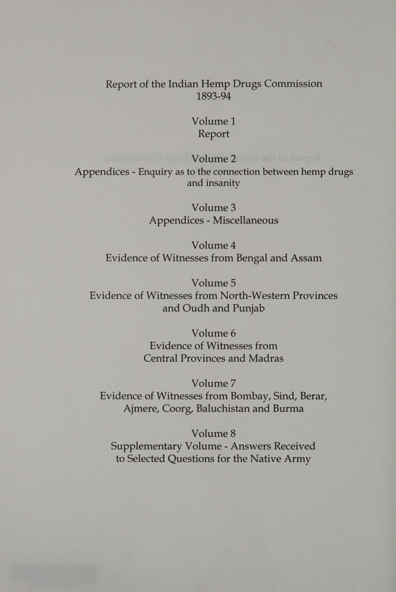 Report of the Indian Hemp Drugs Commission 1893-94 Volume 1 Report Volume 2 Appendices - Enquiry as to the connection between hemp drugs and insanity Volume 3 Appendices - Miscellaneous Volume 4 Evidence of Witnesses from Bengal and Assam Volume 5 Evidence of Witnesses from North-Western Provinces and Oudh and Punjab Volume 6 Evidence of Witnesses from Central Provinces and Madras Volume 7 Evidence of Witnesses from Bombay, Sind, Berar, Ajmere, Coorg, Baluchistan and Burma Volume 8 Supplementary Volume - Answers Received to Selected Questions for the Native Army
